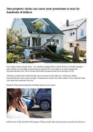 One property claim can cause your premiums to soar by
hundreds of dollars
On average, filing a single claim -- for anything ranging from a stolen bicycle to tornado damage --
will result in your monthly premium being raised by 9%, according to a report released by
InsuranceQuotes.com. File a second claim and premiums climb by an average of 20%.
"Winning a small claim could actually cost you money in the long run," said Laura Adams,
InsuranceQuotes.com's senior analyst. "Homeowners need to be really careful. Even a denied claim
can cause your premium to go up."
Related: Which natural disaster will likely destroy your home?
And the size of the claim has little impact. Filing a small claim increases your rates by just about as
 