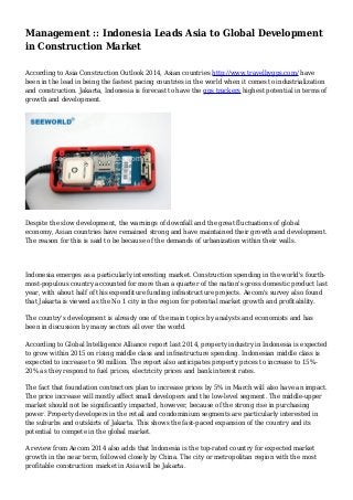 Management :: Indonesia Leads Asia to Global Development
in Construction Market
According to Asia Construction Outlook 2014, Asian countries http://www.travelbygps.com/ have
been in the lead in being the fastest pacing countries in the world when it comes to industrialization
and construction. Jakarta, Indonesia is forecast to have the gps trackers highest potential in terms of
growth and development.
Despite the slow development, the warnings of downfall and the great fluctuations of global
economy, Asian countries have remained strong and have maintained their growth and development.
The reason for this is said to be because of the demands of urbanization within their walls.
Indonesia emerges as a particularly interesting market. Construction spending in the world's fourth-
most-populous country accounted for more than a quarter of the nation's gross domestic product last
year, with about half of this expenditure funding infrastructure projects. Aecom's survey also found
that Jakarta is viewed as the No 1 city in the region for potential market growth and profitability.
The country's development is already one of the main topics by analysts and economists and has
been in discussion by many sectors all over the world.
According to Global Intelligence Alliance report last 2014, property industry in Indonesia is expected
to grow within 2015 on rising middle class and infrastructure spending. Indonesian middle class is
expected to increase to 90 million. The report also anticipates property prices to increase to 15%-
20% as they respond to fuel prices, electricity prices and bank interest rates.
The fact that foundation contractors plan to increase prices by 5% in March will also have an impact.
The price increase will mostly affect small developers and the low-level segment. The middle-upper
market should not be significantly impacted, however, because of the strong rise in purchasing
power. Property developers in the retail and condominium segments are particularly interested in
the suburbs and outskirts of Jakarta. This shows the fast-paced expansion of the country and its
potential to compete in the global market.
A review from Aecom 2014 also adds that Indonesia is the top-rated country for expected market
growth in the near term, followed closely by China. The city or metropolitan region with the most
profitable construction market in Asia will be Jakarta.
 