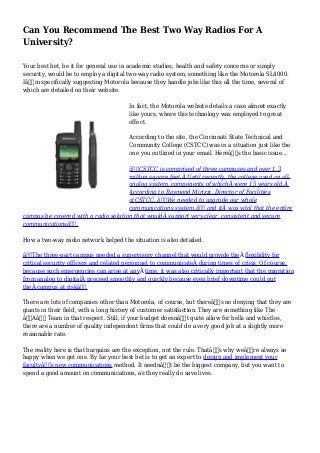 Can You Recommend The Best Two Way Radios For A
University?
Your best bet, be it for general use in academic studies, health and safety concerns or simply
security, would be to employ a digital two-way radio system, something like the Motorola SL4000.
Iâ€™m specifically suggesting Motorola because they handle jobs like this all the time, several of
which are detailed on their website.
In fact, the Motorola website details a case almost exactly
like yours, where this technology was employed to great
effect.
According to the site, the Cincinnati State Technical and
Community College (CSTCC) was in a situation just like the
one you outlined in your email. Hereâ€™s the basic issue...
â€œCSTCC is comprised of three campuses and over 1.3
million square feet.Â Until recently, the college used an all-
analog system, components of whichÂ were 15 years old.Â
According to Raymond Mirizzi, Director of Facilities
atCSTCC, â€œWe needed to upgrade our whole
communications system,â€ and itÂ was vital that the entire
campus be covered with a radio solution that wouldÂ support very clear, consistent and secure
communicationsâ€.
How a two-way radio network helped the situation is also detailed.
â€œThe three-part campus needed a supervisory channel that would provide theÂ flexibility for
critical security officers and related personnel to communicateÂ during times of crisis. Of course,
because such emergencies can arise at anyÂ time, it was also critically important that the migration
from analog to digitalÂ proceed smoothly and quickly because even brief downtime could put
theÂ campus at riskâ€.
There are lots of companies other than Motorola, of course, but thereâ€™s no denying that they are
giants in their field, with a long history of customer satisfaction. They are something like The
â€˜Aâ€™ Team in that respect. Still, if your budget doesnâ€™t quite allow for bells and whistles,
there are a number of quality independent firms that could do a very good job at a slightly more
reasonable rate.
The reality here is that bargains are the exception, not the rule. Thatâ€™s why weâ€™re always so
happy when we get one. By far your best bet is to get an expert to design and implement your
facultyâ€™s new communications method. It neednâ€™t be the biggest company, but you want to
spend a good amount on communications, as they really do save lives.
 