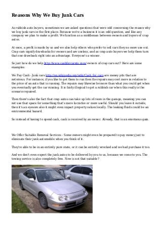 Reasons Why We Buy Junk Cars
As rubbish auto buyers, sometimes we are asked questions that were odd concerning the reason why
we buy junk cars in the first place. Because we're a business it is an odd question, and like any
company we plan to make a profit. We function as a middleman between owners and buyers of crap
autos.
At once, a profit is made by us and we also help others who prefer to sell cars they no more use out.
Crap cars signify drawbacks for owners and are useless, and as crap auto buyers we help them turn
that one drawback right into an advantage. Everyone's a winner.
So just how do we help http://www.cashforcarstn.com/ owners of crap cars out? Here are some
examples:
We Pay Cash - Junk cars http://en.wikipedia.org/wiki/Cash_for_cars are money pits that are
notorious. For instance, if you like to get them to run then the repairs may cost more in relation to
the price of an auto that is running. The repairs may likewise be more than what you could get when
you eventually get the car running. It is fairly illogical to get a rubbish car when this really is the
scenario repaired.
Then there's also the fact that crap autos can take up lots of room in the garage, meaning you can
not use that space for something that's more lucrative or more useful. Should you leave it outside,
then it's an eyesore also it might even impact property values locally. The leaking fluids could be an
environmental hazard.
So instead of having to spend cash, cash is received by an owner. Already, that is an enormous gain.
We Offer Suitable Removal Services - Some owners might even be prepared to pay money just to
eliminate their junk automobile when you think of it.
They're able to be in an entirely pure state, or it can be entirely wrecked and we had purchase it too.
And we don't even expect the junk autos to be delivered by you to us, because we come to you. The
towing service is also completely free. Now is not that suitable?
 