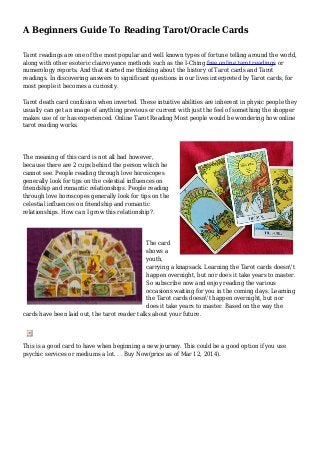 A Beginners Guide To Reading Tarot/Oracle Cards
Tarot readings are one of the most popular and well known types of fortune telling around the world,
along with other esoteric clairvoyance methods such as the I-Ching free online tarot readings or
numerology reports. And that started me thinking about the history of Tarot cards and Tarot
readings. In discovering answers to significant questions in our lives interpreted by Tarot cards, for
most people it becomes a curiosity.
Tarot death card confusion when inverted. These intuitive abilities are inherent in physic people they
usually can get an image of anything previous or current with just the feel of something the shopper
makes use of or has experienced. Online Tarot Reading Most people would be wondering how online
tarot reading works.
The meaning of this card is not all bad however,
because there are 2 cups behind the person which he
cannot see. People reading through love horoscopes
generally look for tips on the celestial influences on
friendship and romantic relationships. People reading
through love horoscopes generally look for tips on the
celestial influences on friendship and romantic
relationships. How can I grow this relationship?.
The card
shows a
youth,
carrying a knapsack. Learning the Tarot cards doesn't
happen overnight, but nor does it take years to master.
So subscribe now and enjoy reading the various
occasions waiting for you in the coming days. Learning
the Tarot cards doesn't happen overnight, but nor
does it take years to master. Based on the way the
cards have been laid out, the tarot reader talks about your future.
This is a good card to have when beginning a new journey. This could be a good option if you use
psychic services or mediums a lot. . . Buy Now(price as of Mar 12, 2014).
 