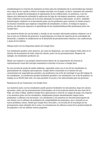 estudiantespara la creacion de examenes en linea para los estudiantes de la universidad que siempre
sera capaz de ver cuando a reducir el empleo asociado con el papel, es decir, examenes del semestre
junto con la unidad de pruebaspara el seguimiento de las calificaciones, la asistencia, o tal vez
alguna otra informacion utilizando la aplicacion de hoja de calculopara mantener, actualizar, asi
como colaborar en los planes de la leccion utilizando los maestros adicionales, es decir, unidades
tematicaspara colaborar en el documento junto con los profesores para rastrear el estado actual y
los buenos resultados que implican compartido de estudiantes, es decir, el trabajo en equipo o,
incluso, de educacion especial y el aprendizaje de los estudiantesDesarrollo profesional junto con
Google Docs
Los maestros dentro de una facultad, y situada en las escuelas adicionales podrian colaborar con el
uno al otro en el distrito de proyectos, la participacion a lo largo de expertos de las actividades de
desarrollo, y tambien la colaboracion en el desarrollo de presentaciones relativas a las conferencias
o quiza de los talleres.
Dibujos junto con los Diagramas dentro de Google Docs
Los estudiantes pueden crear pinturas, asi como los diagramas, asi como integrar todos ellos en el
interior de documentos de texto, hojas de calculo, junto con las presentaciones. Respecto de
ejemplo, los estudiantes producen un:
dibujo con respecto a sus propias observaciones dentro de un experimento de ciencias.la
representacion visual del concepto matematico.Controlar el Acceso a Google Docs
En una escuela de grado de medio ambiente, seguridad, junto con el uso de los estudiantes es
generalmente de cualquier preocupacion. Google ofrece construido en el interior de una
caracteristica de seguridad que permite a los profesores con el fin de restringir el uso del trabajo de
los estudiantes. Los profesores pueden facilmente permitir a los estudiantes con el fin de publicar su
trabajo en su World wide web, asi como permitir el acceso a los seleccionados para las personas
Realizacion de las Conexiones con Google Docs
Los maestros junto con los estudiantes puede generar facilmente los documentos, hojas de calculo,
encuestas, junto con las presentaciones relacionadas con la incrustacion dentro de una clase de la
Wiki, asi como el Blog. tambien Google Docs aplicaciones a nivel de su campo de juego con respecto
a los maestros junto con los estudiantes, simplemente porque absolutamente ningun unica
programas o software son necesarios. Los estudiantes y los maestros no necesita preocuparse de
uno mismo con el software de problemas de compatibilidad de programas, que a menudo es un
nuevo problema comun. Desde que Google Docs sera libre, a la escuela de la tecnologia de los
presupuestos estan aliviados de la costa a la actualizacion de software actual de la productividad de
los paquetes o tal vez obtener nuevos paquetes.
 