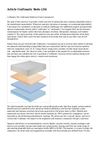 Article Craftmatic Beds (26)
ï»¿Beware The Craftmatic Mattress Scam Consumerist
The goal of this article is to provide a brief overview of among the more common adjustable beds in
the marketplace immediately. Whenever mattress elevation or massage, or on-demand adjustability
is necessary for consolation or physical or medical challenges, the additional support and particular
options of adjustable electric beds ("craftmatic" or "orthomatic") by Leggett Platt are the business
commonplace for higher and/or decrease physique elevation, therapeutic massage, and reliable
comfort.Â The warm portions of the mattress turn into softer, letting these elements of the body
sink barely. They'll then touch the hole elements of the body that may in any other case be left
unsupported.
Earlier than you get involved with Craftmatic I recommend you go to several retail outlets to develop
an unbiased understanding of adjustable beds are constructed and the way tee function together
with the competitive costs. H. H. Gregg, Macy's along with a number of other large chain stores
sell... adjustable beds. For what it's value, I am available in the market for an adjustable mattress
and you have just satisfied me not to purchase a Craftmatic. Several reviews mention being more
than happy the white glove service, comfort and sturdiness.
The advertisements say that the beds are custom-fitted and made; that they supply certain medical
benefits and are endorsed by the American Medical Affiliation, and that the company's sales
materials and business practices have been approved by the lawyer basic's office. Rendell also
mentioned new buyer contracts, which clearly stipulate an ''800" quantity for complaints, can be
launched on the forthcoming distributors' meeting. The letter just isn't a rip-off, Daniel, and we're
certain that Craftmatic will adjust to the regulation and someone, someplace will get a mattress.
Opinions and advice on accommodations, resorts, flights, vacation rentals, journey packages, and
more so you possibly can plan and ebook your good journey! Having said that, the usual range of
anti-snoring adaptable beds are someplace inside $800 to $1000. This manner, it is easy to judge the
categories, the retail value and suggestions of people who have already got utilized them. On this
 