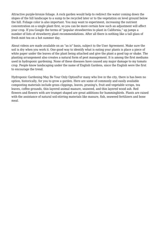 Attractive purple-bronze foliage. A rock garden would help to redirect the water coming down the
slopes of the hill landscape to a sump to be recycled later or to the vegetation on level ground below
the hill. Foliage color is also important. You may want to experiment, increasing the nutrient
concentration on a single plant first, so you can be more certain how such an adjustment will affect
your crop. If you Google the terms of "popular strawberries to plant in California," up jumps a
number of lists of strawberry plant recommendations. After all there is nothing like a tall glass of
fresh mint tea on a hot summer day.
About videos are made available on an "as is" basis, subject to the User Agreement. Make sure the
soil is dry when you work it. One good way to identify what is eating your plants is place a piece of
white paper under the leaves of the plant being attached and give the plant a good tap or shake. The
planting arrangement also creates a natural form of pest management. It is among the first mediums
used in hydroponic gardening. None of these diseases have caused any major damage to my tomato
crop. People know landscaping under the name of English Gardens, since the English were the first
to encourage the trend.
Hydroponic Gardening May Be Your Only OptionFor many who live in the city, there is has been no
option, historically, for you to grow a garden. Here are some of commonly and easily available
composting materials include grass clippings, leaves, pruning's, fruit and vegetable scraps, tea
leaves, coffee grounds, thin layered animal manure, seaweed, and thin layered wood ash. Red
flowers and flowers with are trumpet shaped are great additions for hummingbirds. Plants are raised
with the assistance of natural soil-stirring materials like manure, fish, seaweed fertilizers and bone
meal.
 