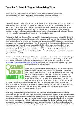 Benefits Of Search Engine Advertising Firm
Marketers should assessment the analytics to search out out which key phrases are
underperforming and are not supporting their marketing marketing campaign.
Informative web sites or blogs serve as a double whammy, within the sense that they entice the top
customers by offering relevant info, and slowly lead them in direction of their products or services.
Geographic location of the job additionally performs an important position in deciding the digital
advertising and marketing supervisor wage. Placing paid search campaigns on search engine
outcome web page has been generated sufficient controversy. Search engine advertising is altering
every day and also you should be up to date on all of the adjustments.
For instance, final year iProspectâ€”a leading SEM companyâ€”revealed analysis that highlights 23
percent of searchers strive one other search after reviewing solely the first few outcomes. Thankfully
there are a number of businesses provide search engine marketing (SEO) companies, which promise
to enhance your web page ranking in pure search listings. Given the common results page contains
ten entries that may counsel, except you're within the high thirty pure search results, you are
lacking a whopping eighty three p.c of all searchersâ€”you may't afford to overlook out on this
visibility. Vested interest groups are narrowing the range of definition of SEM by using them
synonymous with "ppc" campaigns; thus they tend to exclude Search Engine Optimization from the
span of definition of SEM.
Moreover, this transformation in client behaviour can also be a reason for the innumerable changes
being launched by search engines because the search engines are keen to spotlight websites that
worth person experience. Whenever you implement WEB OPTIMIZATION strategies, you are
http://www.suchmaschinenoptimierung-web.de/ not paying the various search engines to put your
website high than your competitors.
When you say search engine advertising you should be conscious this
term incorporates issues reminiscent of PPC campaigns which after all
aren't part of WEB OPTIMIZATION as PPC doesn't aid you to rank any
better in the engines until you get natural hyperlinks through the
growth in site visitors. The checklist of Websites that display when
conduction a search, in a nutshell serps comparable to Google or Bing
look at a web page and try to decipher crucial or relevant info on the
web page. These blogs primarily provide information on diversified topics, mostly related to the
services and products offered by the company. Most of us stand upon more than 19 years practical
data inside press, advertising communications, and likewise the advertising and marketing and
promoting market This sort of can make TimInternet.
It has been seen that by doing advertising on your entire main search engine platforms it can
persistently provide you with more leads and enterprise. Advertising Designer: A marketing designer
designs the complete advertising marketing campaign, prior to it going in the creation and designing
part. You can make use of a savvy and tactful author to continuously add and update it on your blog;
it is the most economical but effective online mode of selling.. The digital marketing manager jobs
are expected to rise in the coming years in accordance with enterprise analysts, and people with a
great understanding of the buyer mentality will do properly. Ii. For a successful marketing technique
 