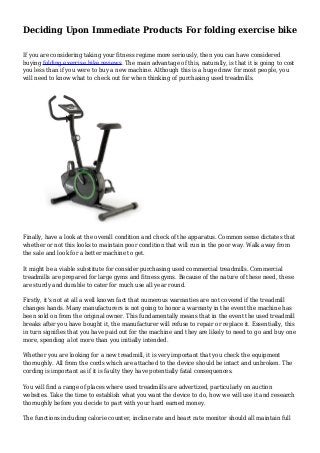 Deciding Upon Immediate Products For folding exercise bike
If you are considering taking your fitness regime more seriously, then you can have considered
buying folding exercise bike reviews. The main advantage of this, naturally, is that it is going to cost
you less than if you were to buy a new machine. Although this is a huge draw for most people, you
will need to know what to check out for when thinking of purchasing used treadmills.
Finally, have a look at the overall condition and check of the apparatus. Common sense dictates that
whether or not this looks to maintain poor condition that will run in the poor way. Walk away from
the sale and look for a better machine to get.
It might be a viable substitute for consider purchasing used commercial treadmills. Commercial
treadmills are prepared for large gyms and fitness gyms. Because of the nature of these need, these
are sturdy and durable to cater for much use all year round.
Firstly, it's not at all a well known fact that numerous warranties are not covered if the treadmill
changes hands. Many manufacturers is not going to honor a warranty in the event the machine has
been sold on from the original owner. This fundamentally means that in the event the used treadmill
breaks after you have bought it, the manufacturer will refuse to repair or replace it. Essentially, this
in turn signifies that you have paid out for the machine and they are likely to need to go and buy one
more, spending a lot more than you initially intended.
Whether you are looking for a new treadmill, it is very important that you check the equipment
thoroughly. All from the cords which are attached to the device should be intact and unbroken. The
cording is important as if it is faulty they have potentially fatal consequences.
You will find a range of places where used treadmills are advertized, particularly on auction
websites. Take the time to establish what you want the device to do, how we will use it and research
thoroughly before you decide to part with your hard earned money.
The functions including calorie counter, incline rate and heart rate monitor should all maintain full
 