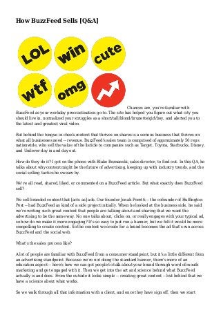 How BuzzFeed Sells [Q&A]
Chances are, you're familiar with
BuzzFeed as your workday procrastination go-to. The site has helped you figure out what city you
should live in, normalized your struggles as a short/tall/blond/brunette/girl/boy, and alerted you to
the latest and greatest viral video.
But behind the tongue in cheek content that thrives on shares is a serious business that thrives on
what all businesses need -- revenue. BuzzFeed's sales team is comprised of approximately 50 reps
nationwide, who sell the value of the listicle to companies such as Target, Toyota, Starbucks, Disney,
and Unilever day in and day out.
How do they do it? I got on the phone with Blake Boznanski, sales director, to find out. In this QA, he
talks about why content might be the future of advertising, keeping up with industry trends, and the
social selling tactics he swears by.
We've all read, shared, liked, or commented on a BuzzFeed article. But what exactly does BuzzFeed
sell?
We sell branded content that [acts as] ads. Our founder Jonah Peretti -- the cofounder of Huffington
Post -- had BuzzFeed as kind of a side project initially. When he looked at the business side, he said
we're writing such great content that people are talking about and sharing that we want the
advertising to be the same way. No one talks about, clicks on, or really engages with your typical ad,
so how do we make it more engaging? It's so easy to just run a banner, but we felt it would be more
compelling to create content. So the content we create for a brand becomes the ad that's run across
BuzzFeed and the social web.
What's the sales process like?
A lot of people are familiar with BuzzFeed from a consumer standpoint, but it's a little different from
an advertising standpoint. Because we're not doing the standard banner, there's more of an
education aspect -- here's how we can get people to talk about your brand through word of mouth
marketing and get engaged with it. Then we get into the art and science behind what BuzzFeed
actually is and does. From the outside it looks simple -- creating great content -- but behind that we
have a science about what works.
So we walk through all that information with a client, and once they have sign off, then we start
 