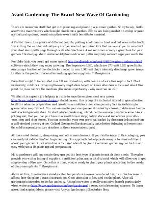 Avant Gardening: The Brand New Wave Of Gardening
There are numerous stuff that get into planning and planting a summer garden. Sorry to say, birds
aren't the main visitors which might check out a garden. Efforts are being made to develop organic
agricultural systems, considering their own health benefits to mankind.
A Perfect Lawn. Use plants of different heights, putting small ones in front and tall ones in the back.
Try surfing the web for virtually any inexpensive but good shed kits that can assist you to construct
your shed along with page through web site directions. A soaker hose is really a great tool for your
garden. This help guide to sustainability focused career paths may help solar-charge your work life.
For older kids, you could get some special http://wallinside.com/post-44683-winter-gardening.html
cultivars which they may enjoy growing. The Supernova LED, which are 270-watt LED grow lights,
run using a fraction of the electricity needed to run 1,000-watt high intensity discharge grow lamps.
Leather is the perfect material for making gardening gloves. * Phosphorus.
Bales first ought to be situated in a full sun formation, with twine and wire ties kept in tact. Plant
intensively, in blocks, grouping the early vegetables together. Once attention is focussed about the
plant. So, how can we the medium plus more importantly - why must we do it?.
Whether it is a green job helping in order to save the environment or a green
http://www.reddit.com/r/gardening related career, this group of articles is tailored to give attention
to all the advance preparation and questions a mid-life career changer may face in switching to
green collar employment. You can assemble your own personal basket by choosing delicacies from a
well-stocked grocery store. To start winter gardening, introduce the average person to some black
potting soil, that you can purchase in a small flower shop, hobby store and sometimes your all-i-
-one, stop and shop stores. You can assemble your own personal basket by choosing delicacies from
a well-stocked grocery store. Collard Greens (collards actually taste better following a freeze since
the cold temperatures turn starches in their leaves into sugars).
All tools need cleaning, sharpening, and other maintenance. If your kid belongs to this category, you
can easily introduce him/her to gardening. One approach to keep pests away is to remain diligent
about your garden. Once attention is focussed about the plant. Container gardening can be fun and
easy with just a bit planning and preparation.
Most gardeners will appreciate they can get the best type of plants to match their needs. They also
provide you with a listing of supplies, a sufficient plan, and a total tutorial which will allow you to get
step-by-step of the way. Once this is done, you're ready to plant your plants according to the needs
of the person plants. * Phosphorus.
Above all this, to maintain a steady water temperature is even considered being crucial because it
affects how the plant obtains its nutrients. Once attention is focussed on the plant. After all,
gardening is intended to be fun and easy. Using less water is really a massive benefit particularly
when water as http://www.gardeners.com/buy/gardening/ a resource is becoming scarcer. To learn
about landscaping Ideas, please visit Amy's Landscaping Scottsdale blog.
 