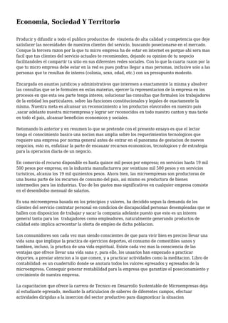 Economia, Sociedad Y Territorio
Producir y difundir a todo el publico producctos de visuteria de alta calidad y competencia que deje
satisfacer las necesidades de nuestros clientes del servicio, buscando posecionarse en el mercado.
Conque la tercera razon por la que tu micro empresa ha de estar en internet es porque ahi sera mas
facil que tus clientes del servicio actuales te recomienden, dejando su opinion de tu negocio
facilitandoles el compartir tu sitio en sus diferentes redes sociales. Con lo que la cuarta razon por la
que tu micro empresa debe estar en la red es pues podras llegar a mas personas, inclusive solo a las
personas que te resultan de interes (colonia, sexo, edad, etc.) con un presupuesto modesto.
Encargada en asuntos juridicos y administrativos que interesen a exactamente la misma y absolver
las consultas que se le formulen en estas materias, ejercer la representacion de la empresa en los
procesos en que esta sea parte tenga interes, solucionar las consultas que formulen los trabajadores
de la entidad los particulares, sobre las funciones constitucionales y legales de exactamente la
misma. Nuestra meta es alcansar un reconocimiento a los productos elavorados en nuestro pais
,sacar adelante nuestra microempresa y lograr ser reconocidos en todo nuestro canton y mas tarde
en todo el pais, alcansar beneficios economicos y sociales.
Retomando lo anterior y en resumen lo que se pretende con el presente ensayo es que el lector
tenga el conocimiento basico una nocion mas amplia sobre los requerimientos tecnologicos que
requiere una empresa por norma general antes de entrar en el panorama de gestacion de nuevos
negocios, esto es, enfatizar la parte de encauzar recursos economicos, tecnologicos y de estrategia
para la operacion diaria de un negocio.
En comercio el recurso disponible es hasta quince mil pesos por empresa; en servicios hasta 19 mil
500 pesos por empresa; en la industria manufacturera por veintiuno mil 500 pesos y en servicios
turisticos, alcanza los 19 mil quinientos pesos. Ahora bien, las microempresas son productoras de
una buena parte de los recursos de consumo del pais, asi mismo es productora de bienes
intermedios para las industrias. Uno de los gastos mas significativos en cualquier empresa consiste
en el desembolso mensual de salarios.
Es una microempresa basada en los principios y valores, ha decidido segun la demanda de los
clientes del servicio contratar personal en condicion de discapacidad personas desempleadas que se
hallen con disposicion de trabajar y sacar la compania adelante puesto que esto es un interes
general tanto para los trabajadores como empleadores, naturalmente generando productos de
calidad esto implica acrecentar la oferta de empleo de dicha poblacion.
Los consumidores son cada vez mas siendo conscientes de que para vivir bien es preciso llevar una
vida sana que implique la practica de ejercicios deportes, el consumo de comestibles sanos y
tambien, incluso, la practica de una vida espiritual. Existe cada vez mas la consciencia de las
ventajas que ofrece llevar una vida sana y, para ello, los usuarios han empezado a practicar
deportes, a prestar atencion a lo que comen, y a practicar actividades como la meditacion. Libro de
contabilidad: es un cuadernillo donde se anotara todos los valores egresados y egresados de la
microempresa. Conseguir generar rentabilidad para la empresa que garantize el posecionamiento y
crecimiento de nuestra empresa.
La capacitacion que ofrece la carrera de Tecnico en Desarrollo Sustentable de Microempresas deja
al estudiante egresado, mediante la articulacion de saberes de diferentes campos, efectuar
actividades dirigidas a la insercion del sector productivo para diagnosticar la situacion
 