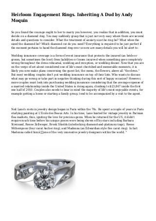 Heirloom Engagement Rings. Inheriting A Dud by Andy
Moquin
So you found the courage ought to her to marry you however, you realize that in addition, you must
decide on a diamond ring. You may suddenly grasp that is just not very easy where there are several
details and questions to consider. What the treatment of anxiety size the ring be? What when the
sized the diamond be? Which diamond cut do you need? Everything is required to be just perfect if
the moment pertains to hand the diamond ring over so now are many details you will be alert to:
Wedding insurance coverage is a form of event insurance that protects the insured (an bride or
groom, but sometimes the host) from liabilities or losses incurred when something goes completely
wrong throughout the dress rehearsal, wedding and reception, or wedding dinner. Now that you are
on the verge of set about considered one of life's most cherished and memorable moments, it is
likely you now make plans concerning the guest list, the menu, the flowers, above all "the dress."
But most wedding couples don't put wedding insurance on top of their lists. Who wants to discuss
what may go wrong or take part in negative thinking during this sort of happy occasion? However,
more couples must look into purchasing wedding insurance considering that the average expense of
a married relationship inside the United States is rising again, climbing to $23,867 inside the first
one half of 2010. Couples also needs to bear in mind the majority of life's most enjoyable events, for
example getting a home or starting a family group, tend to be accompanied by a visit to the agent.
Neil Lane's roots in jewelry design began in Paris within the 70s. He spent a couple of years in Paris
studying painting at L'Ecole des Beaux Arts. In his time, Lane hunted for vintage jewelry in Parisian
flea markets, thus, igniting the love for precious gems. When he returned for the US, it didn't
require much time before his unique pieces were being shown off by stars including Barbara
Streisand, Renee Zellweger, Brook Shields (interlocking diamond-and-platinum rings), Reese
Witherspoon (four carat Ascher ring), and Madonna (an Edwardian style five carat ring). In fact
Madonna called him â€œone of the very innovative jewelry designers within the world. "
 