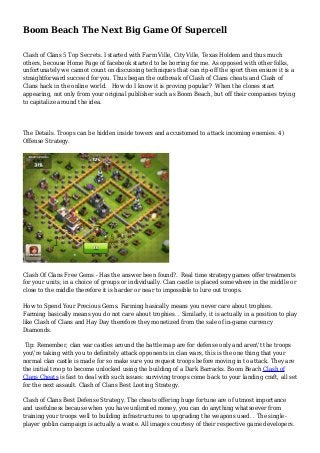 Boom Beach The Next Big Game Of Supercell
Clash of Clans 5 Top Secrets. I started with Farm Ville, City Ville, Texas Holdem and thus much
others, becouse Home Page of facebook started to be borring for me. As opposed with other folks,
unfortunately we cannot count on discussing techniques that can rip-off the sport then ensure it is a
straightforward succeed for you. Thus began the outbreak of Clash of Clans cheats and Clash of
Clans hack in the online world. How do I know it is proving popular? When the clones start
appearing, not only from your original publisher such as Boom Beach, but off their companies trying
to capitalize around the idea.
The Details. Troops can be hidden inside towers and accustomed to attack incoming enemies. 4)
Offense Strategy.
Clash Of Clans Free Gems - Has the answer been found?. Real time strategy games offer treatments
for your units, in a choice of groups or individually. Clan castle is placed somewhere in the middle or
close to the middle therefore it is harder or near to impossible to lure out troops.
How to Spend Your Precious Gems. Farming basically means you never care about trophies.
Farming basically means you do not care about trophies. . Similarly, it is actually in a position to play
like Clash of Clans and Hay Day therefore they monetized from the sale of in-game currency
Diamonds.
Tip: Remember, clan war castles around the battle map are for defense only and aren't the troops
you're taking with you to definitely attack opponents in clan wars, this is the one thing that your
normal clan castle is made for so make sure you request troops before moving in to attack. They are
the initial troop to become unlocked using the building of a Dark Barracks. Boom Beach Clash of
Clans Cheats is fast to deal with such issues: surviving troops come back to your landing craft, all set
for the next assault. Clash of Clans Best Looting Strategy.
Clash of Clans Best Defense Strategy. The cheats offering huge fortune are of utmost importance
and usefulness because when you have unlimited money, you can do anything whatsoever from
training your troops well to building infrastructures to upgrading the weapons used. . The single-
player goblin campaign is actually a waste. All images courtesy of their respective game developers.
 