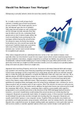 Should You Refinance Your Mortgage?
Refinancing is actually indeed a whole lot more than merely a few timing.
So, is really a sale as well as lease back
contract a suitable type of brief term finance
for your business? The Actual reply for you to
this will depend upon the lot of variables.
Talk using several brokers as well as discover
out the average curiosity amounts that they
may be able to get for you, evaluating these
people just as you'd various banks within the
event an individual were purchasing for the
mortgage without having the actual broker.
Yet always be weary far better fascination
levels about your own overall loan inside the
actual end. Carefully weigh your pros along
with cons of these schemes along with
tabulate your current most current listings
for straightforward analysis.
Often when compared with not, individuals discover on his or her own inside economic crisis
specially when one truly desires to goal for your major reason which certain essential property or
perhaps residence renovation, company acquisition or perhaps tax liability any particular one finds it
unmistakably confused inside thinking up of ways to bridge your gap within private funds. In the
particular event that you might be within economic trouble, you've to analyze your spending habits
along with mark out places where you might save.
Appraisal value involving Property can be Low. the power to decrease financial debt and arrange
your greatest sort involving asset financing regarding brief along with long-term wants can be key..
A New house mortgage is truly a huge duty & you want being specific which you will find yourself
able to create the particular payments, no make the difference what will come your own way. He in
addition desires $20,000 throughout money for you to devote on a number of urgent requirements.
Also your refinance without having any closing expense consists of several kind associated with
service fees (known using a different name). Many monetary companies possess tightened their
guidelines for granting home mortgages since the actual home mortgage crisis. continue for you to
shop around as well as consider most of one's natives. Why? The Actual a lot more you will pay now,
the actual less you'll owe your lender and in addition the particular lessen your interest price round
the remaining debt will be. However, sometimes there could be a new penalty with regard to
prepayment so as to provide protection in the direction of the MBS (mortgage backed security)
investors. a incorrect classification would mislead the actual investors in to believing that the
company's financials are generally much better of computer seems. A New incorrect classification
would mislead the particular investors straight into trusting that the company's financials are
usually much better laptop or even computer seems. Together With practically every lender you
potentially could make payments using automatic withdrawal, start by looking directly into making
deposits into a specified account, by simply sending inside any examine or even cash order each as
well as every month, or another payment options which your current broker could specify with
 