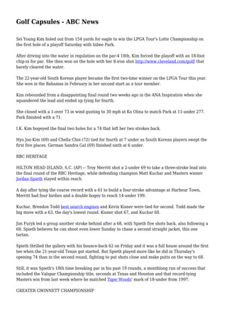 Golf Capsules - ABC News
Sei Young Kim holed out from 154 yards for eagle to win the LPGA Tour's Lotte Championship on
the first hole of a playoff Saturday with Inbee Park.
After driving into the water in regulation on the par-4 18th, Kim forced the playoff with an 18-foot
chip-in for par. She then won on the hole with her 8-iron shot http://www.cleveland.com/golf/ that
barely cleared the water.
The 22-year-old South Korean player became the first two-time winner on the LPGA Tour this year.
She won in the Bahamas in February in her second start as a tour member.
Kim rebounded from a disappointing final round two weeks ago in the ANA Inspiration when she
squandered the lead and ended up tying for fourth.
She closed with a 1-over 73 in wind gusting to 30 mph at Ko Olina to match Park at 11-under 277.
Park finished with a 71.
I.K. Kim bogeyed the final two holes for a 74 that left her two strokes back.
Hyo Joo Kim (69) and Chella Choi (72) tied for fourth at 7 under as South Korean players swept the
first five places. German Sandra Gal (69) finished sixth at 6 under.
RBC HERITAGE
HILTON HEAD ISLAND, S.C. (AP) -- Troy Merritt shot a 2-under 69 to take a three-stroke lead into
the final round of the RBC Heritage, while defending champion Matt Kuchar and Masters winner
Jordan Spieth stayed within reach.
A day after tying the course record with a 61 to build a four-stroke advantage at Harbour Town,
Merritt had four birdies and a double bogey to reach 14-under 199.
Kuchar, Brendon Todd best search engines and Kevin Kisner were tied for second. Todd made the
big move with a 63, the day's lowest round. Kisner shot 67, and Kuchar 68.
Jim Furyk led a group another stroke behind after a 68, with Spieth five shots back, also following a
68. Spieth believes he can shoot even lower Sunday to chase a second straight jacket, this one
tartan.
Spieth thrilled the gallery with his bounce-back 62 on Friday and it was a full house around the first
tee when the 21-year-old Texan got started. But Spieth played more like he did in Thursday's
opening 74 than in the second round, fighting to put shots close and make putts on the way to 68.
Still, it was Spieth's 18th time breaking par in his past 19 rounds, a monthlong run of success that
included the Valspar Championship title, seconds at Texas and Houston and that record-tying
Masters win from last week where he matched Tiger Woods' mark of 18-under from 1997.
GREATER GWINNETT CHAMPIONSHIP
 