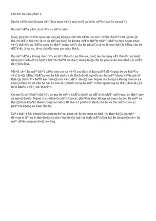 Cho tre an dam phan 2
Em be cáº§n thá»i gian dá»ƒ lam quen vá»›i mui vá»‹ va káº¿t cáº¥u thá»©c an má»›i
Ba máº¹ lÆ°u y khi cho tráº» an dáº·m nhe!
Dá»ƒ giup be co thoi quen an uá»‘ng khá»e máº¡nh hÆ¡n, ba máº¹ cáº§n chuáº©n bá»‹ má»™t
thá»±c dÆ¡n thá»±c sá»± da dáº¡ng dá»ƒ be khong cáº£m tháº¥y nháº¡t nháº½o hay nham chan
vá»›i thá»©c an. Báº¡n cung co thá»ƒ mang tá»›i cho be nhiá»u sá»± lá»±a chá»n hÆ¡n, cho be
dÆ°á»£c tá»± an, tá»± chá»n mon ma minh thich.
Ba máº¹ lÆ°u y khong cho tráº» an láº¡i thá»©c an thá»«a, dá»ƒ lau do nguy cÆ¡ thá»©c an bá»‹
nhiá»…m vi khuáº©n hoáº·c biáº¿n cháº¥t co thá»ƒ mang tá»›i cho be yeu cá»§a ban nhiá»u váº¥n
dá» tieu hoa.
Má»™t sá»‘ ba máº¹ báº¯t dáº§u cho con an vá»›i rau thay vi hoa quáº£ dá»ƒ giup be co kháº©u
vá»‹ tá»‘t hÆ¡n. NhÆ°ng em be khi sinh ra da thich dá»“ ngá»t nen ba máº¹ khong cáº§n giá»›i
thiá»‡u cho tráº» báº¥t ká»³ má»™t mui vá»‹ dáº·c biá»‡t nao. Ngoai ra chung ta khong nen lá»±a
chá»n thá»©c an cho be dá»±a vao sá»Ÿ thich cá»§a ba máº¹ vi thoi quen nay co thá»ƒ lam lá»‡ch
láº¡c kháº©u vá»‹ cá»§a tráº».
Co má»™t sá»‘ loáº¡i thá»©c an ma be váº«n chÆ°a thá»ƒ an dÆ°á»£c nhÆ° máºt ong, co thá»ƒ gay
ra ngá»™ dá»™c. Ngoai ra co nhiá»u loáº¡i thá»±c pháº©m khac khong an toan cho be. Ba máº¹ co
thá»ƒ tham kháº£o them trong bai viáº¿t 10 thá»±c pháº©m danh cho be va Cac loáº¡i thá»±c
pháº©m khong an toan cho be.
Dáº·c biá»‡t khi chuyá»ƒn sang an dáº·m, phan cá»§a be cung co nhiá»u thay dá»•i. ba máº¹
dá»«ng lo láº¯ng vi day dá»u la nhá»¯ng biá»ƒu hiá»‡n binh thÆ°á»ng khi be chuyá»ƒn tá»« bu
máº¹ dáº§n sang an dá»“ cá»©ng.
 