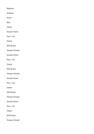 Magenta
Seafoam
Green
Blue
Yellow
Sesame Street
Peg + Cat
Games
Wild Kratts
Thomas Friends
Sesame Street
Peg + Cat
Games
Wild Kratts
Thomas Friends
Sesame Street
Peg + Cat
Games
Wild Kratts
Thomas Friends
Sesame Street
Peg + Cat
Games
Wild Kratts
Thomas Friends
 