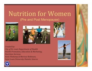 Nutrition for Women 
                (Pre and Post Menopause)




Created by:
City of St. Louis Department of Health 
Health Promotion, Education & Marketing, 
Nutrition Services
Katie Niekamp & Marissa Robinson,
Saint Louis University Dietetic Interns
 