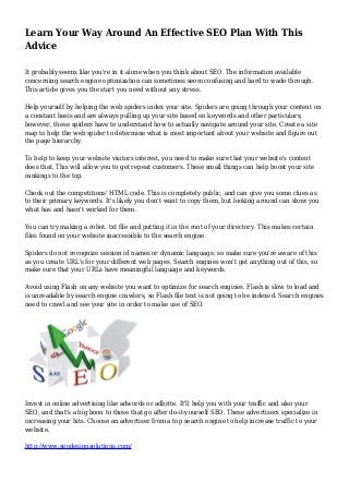 Learn Your Way Around An Effective SEO Plan With This
Advice
It probably seems like you're in it alone when you think about SEO. The information available
concerning search engine optimization can sometimes seem confusing and hard to wade through.
This article gives you the start you need without any stress.
Help yourself by helping the web spiders index your site. Spiders are going through your content on
a constant basis and are always pulling up your site based on keywords and other particulars;
however, these spiders have to understand how to actually navigate around your site. Create a site
map to help the web spider to determine what is most important about your website and figure out
the page hierarchy.
To help to keep your website visitors interest, you need to make sure that your website's content
does that. This will allow you to get repeat customers. These small things can help boost your site
rankings to the top.
Check out the competitions' HTML code. This is completely public, and can give you some clues as
to their primary keywords. It's likely you don't want to copy them, but looking around can show you
what has and hasn't worked for them.
You can try making a robot. txt file and putting it in the root of your directory. This makes certain
files found on your website inaccessible to the search engine.
Spiders do not recognize session id names or dynamic language, so make sure you're aware of this
as you create URL's for your different web pages. Search engines won't get anything out of this, so
make sure that your URLs have meaningful language and keywords.
Avoid using Flash on any website you want to optimize for search engines. Flash is slow to load and
is unreadable by search engine crawlers, so Flash file text is not going to be indexed. Search engines
need to crawl and see your site in order to make use of SEO.
Invest in online advertising like adwords or adbrite. It'll help you with your traffic and also your
SEO, and that's a big boon to those that go after do-it-yourself SEO. These advertisers specialize in
increasing your hits. Choose an advertiser from a top search engine to help increase traffic to your
website.
http://www.seodesignsolutions.com/
 