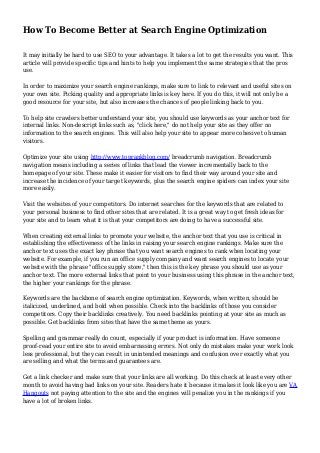How To Become Better at Search Engine Optimization
It may initially be hard to use SEO to your advantage. It takes a lot to get the results you want. This
article will provide specific tips and hints to help you implement the same strategies that the pros
use.
In order to maximize your search engine rankings, make sure to link to relevant and useful sites on
your own site. Picking quality and appropriate links is key here. If you do this, it will not only be a
good resource for your site, but also increases the chances of people linking back to you.
To help site crawlers better understand your site, you should use keywords as your anchor text for
internal links. Non-descript links such as, "click here," do not help your site as they offer no
information to the search engines. This will also help your site to appear more cohesive to human
visitors.
Optimize your site using http://www.toprankblog.com/ breadcrumb navigation. Breadcrumb
navigation means including a series of links that lead the viewer incrementally back to the
homepage of your site. These make it easier for visitors to find their way around your site and
increase the incidence of your target keywords, plus the search engine spiders can index your site
more easily.
Visit the websites of your competitors. Do internet searches for the keywords that are related to
your personal business to find other sites that are related. It is a great way to get fresh ideas for
your site and to learn what it is that your competitors are doing to have a successful site.
When creating external links to promote your website, the anchor text that you use is critical in
establishing the effectiveness of the links in raising your search engine rankings. Make sure the
anchor text uses the exact key phrase that you want search engines to rank when locating your
website. For example, if you run an office supply company and want search engines to locate your
website with the phrase "office supply store," then this is the key phrase you should use as your
anchor text. The more external links that point to your business using this phrase in the anchor text,
the higher your rankings for the phrase.
Keywords are the backbone of search engine optimization. Keywords, when written, should be
italicized, underlined, and bold when possible. Check into the backlinks of those you consider
competitors. Copy their backlinks creatively. You need backlinks pointing at your site as much as
possible. Get backlinks from sites that have the same theme as yours.
Spelling and grammar really do count, especially if your product is information. Have someone
proof-read your entire site to avoid embarrassing errors. Not only do mistakes make your work look
less professional, but they can result in unintended meanings and confusion over exactly what you
are selling and what the terms and guarantees are.
Get a link checker and make sure that your links are all working. Do this check at least every other
month to avoid having bad links on your site. Readers hate it because it makes it look like you are VA
Hangouts not paying attention to the site and the engines will penalize you in the rankings if you
have a lot of broken links.
 