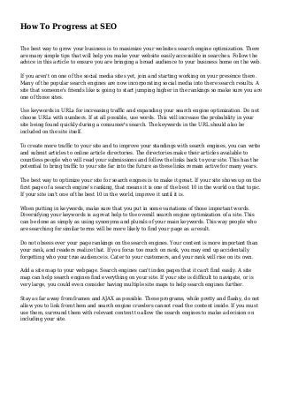 How To Progress at SEO
The best way to grow your business is to maximize your websites search engine optimization. There
are many simple tips that will help you make your website easily accessible in searches. Follow the
advice in this article to ensure you are bringing a broad audience to your business home on the web.
If you aren't on one of the social media sites yet, join and starting working on your presence there.
Many of the popular search engines are now incorporating social media into there search results. A
site that someone's friends like is going to start jumping higher in the rankings so make sure you are
one of those sites.
Use keywords in URLs for increasing traffic and expanding your search engine optimization. Do not
choose URLs with numbers. If at all possible, use words. This will increase the probability in your
site being found quickly during a consumer's search. The keywords in the URL should also be
included on the site itself.
To create more traffic to your site and to improve your standings with search engines, you can write
and submit articles to online article directories. The directories make their articles available to
countless people who will read your submissions and follow the links back to your site. This has the
potential to bring traffic to your site far into the future as these links remain active for many years.
The best way to optimize your site for search engnes is to make it great. If your site shows up on the
first page of a search engine's ranking, that means it is one of the best 10 in the world on that topic.
If your site isn't one of the best 10 in the world, improve it until it is.
When putting in keywords, make sure that you put in some variations of those important words.
Diversifying your keywords is a great help to the overall search engine optimization of a site. This
can be done as simply as using synonyms and plurals of your main keywords. This way people who
are searching for similar terms will be more likely to find your page as a result.
Do not obsess over your page rankings on the search engines. Your content is more important than
your rank, and readers realize that. If you focus too much on rank, you may end up accidentally
forgetting who your true audience is. Cater to your customers, and your rank will rise on its own.
Add a site map to your webpage. Search engines can't index pages that it can't find easily. A site
map can help search engines find everything on your site. If your site is difficult to navigate, or is
very large, you could even consider having multiple site maps to help search engines further.
Stay as far away from frames and AJAX as possible. These programs, while pretty and flashy, do not
allow you to link from them and search engine crawlers cannot read the content inside. If you must
use them, surround them with relevant content to allow the search engines to make a decision on
including your site.
 