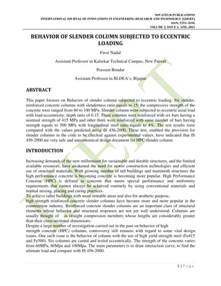 NOVATEUR PUBLICATIONS
INTERNATIONAL JOURNAL OF INNOVATIONS IN ENGINEERING RESEARCH AND TECHNOLOGY [IJIERT]
ISSN: 2394-3696
VOLUME 2, ISSUE 4, APR.-2015
1 | P a g e
BEHAVIOR OF SLENDER COLUMN SUBJECTED TO ECCENTRIC
LOADING
Firoz Nadaf
Assistant Professor in Kalsekar Technical Campus, New Panvel
Praveen Biradar
Assistant Professor in BLDEA’s, Bijapur
ABSTRACT
This paper focuses on Behavior of slender column subjected to eccentric loading. Six slender,
reinforced concrete columns with slenderness ratio equals to 15; the compressive strength of the
concrete were ranged from 60 to 100 MPa. Slender column were subjected to eccentric axial load
with load-eccentricity: depth ratio of 0.15. Three columns were reinforced with six bars having a
nominal strength of 415 MPa and other three were reinforced with same number of bars having
strength equals to 500 MPa with longitudinal steel ratio equals to 4%. The test results were
compared with the values predicted using IS 456-2000. These test, enabled the provision for
slender columns in the code to be checked against experimental values, have indicated that IS
456-2000 are very safe and uneconomical design document for HPC slender column.
INTRODUCTION
Increasing demands of the new millennium for sustainable and durable structures, and the limited
available resources, have awakened the need for newer construction technologies and efficient
use of structural materials. With growing number of tall buildings and mammoth structures the
high performance concrete is becoming concrete is becoming more popular. High Performance
Concrete (HPC) is defined as concrete that meets special performance and uniformity
requirements that cannot always be achieved routinely by using conventional materials and
normal mixing, placing and curing practices.
To achieve taller buildings with more rentable areas and also for aesthetic purpose,
high strength reinforced concrete slender columns have become more and more popular in the
construction industry. Reinforced concrete slender columns are an important class of structural
elements whose behavior and structural responses are not yet well understood. Columns are
usually thought of as straight compression members whose lengths are considerably greater
than their cross-sectional dimensions.
Despite a large number of investigation carried out in the past on behavior of high
strength concrete (HPC) columns, controversy still remains with regard to some vital design
issues. One such issue is the behavior of column with the use of high yield strength steel (Fe415
and Fe500). Six columns are casted and tested eccentrically. The strength of the concrete varies
from 60MPa, 80Mpa and 100Mpa. The main parameters is to draw interaction curve, to find the
ultimate load and compare with IS 456-2000.
 