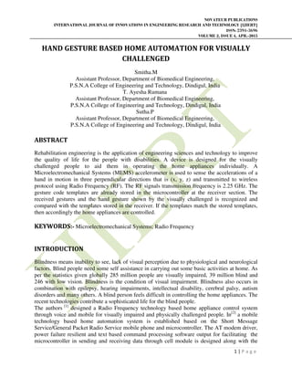 NOVATEUR PUBLICATIONS
INTERNATIONAL JOURNAL OF INNOVATIONS IN ENGINEERING RESEARCH AND TECHNOLOGY [IJIERT]
ISSN: 2394-3696
VOLUME 2, ISSUE 4, APR.-2015
1 | P a g e
HAND GESTURE BASED HOME AUTOMATION FOR VISUALLY
CHALLENGED
Smitha.M
Assistant Professor, Department of Biomedical Engineering,
P.S.N.A College of Engineering and Technology, Dindigul, India
T. Ayesha Rumana
Assistant Professor, Department of Biomedical Engineering,
P.S.N.A College of Engineering and Technology, Dindigul, India
Sutha.P
Assistant Professor, Department of Biomedical Engineering,
P.S.N.A College of Engineering and Technology, Dindigul, India
ABSTRACT
Rehabilitation engineering is the application of engineering sciences and technology to improve
the quality of life for the people with disabilities. A device is designed for the visually
challenged people to aid them in operating the home appliances individually. A
Microelectromechanical Systems (MEMS) accelerometer is used to sense the accelerations of a
hand in motion in three perpendicular directions that is (x, y, z) and transmitted to wireless
protocol using Radio Frequency (RF). The RF signals transmission frequency is 2.25 GHz. The
gesture code templates are already stored in the microcontroller at the receiver section. The
received gestures and the hand gesture shown by the visually challenged is recognized and
compared with the templates stored in the receiver. If the templates match the stored templates,
then accordingly the home appliances are controlled.
KEYWORDS:- Microelectromechanical Systems; Radio Frequency
INTRODUCTION
Blindness means inability to see, lack of visual perception due to physiological and neurological
factors. Blind people need some self assistance in carrying out some basic activities at home. As
per the statistics given globally 285 million people are visually impaired, 39 million blind and
246 with low vision. Blindness is the condition of visual impairment. Blindness also occurs in
combination with epilepsy, hearing impairments, intellectual disability, cerebral palsy, autism
disorders and many others. A blind person feels difficult in controlling the home appliances. The
recent technologies contribute a sophisticated life for the blind people.
The authors [1]
designed a Radio Frequency technology based home appliance control system
through voice and mobile for visually impaired and physically challenged people. In[2]
a mobile
technology based home automation system is established based on the Short Message
Service/General Packet Radio Service mobile phone and microcontroller. The AT modem driver,
power failure resilient and text based command processing software output for facilitating the
microcontroller in sending and receiving data through cell module is designed along with the
 