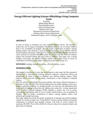 NOVATEUR PUBLICATIONS
INTERNATIONAL JOURNAL OF INNOVATIONS IN ENGINEERING RESEARCH AND TECHNOLOGY
[IJIERT]
ISSN: 2394-3696
VOLUME 2, ISSUE 4, APR.-2015
1 | P a g e
Energy Efficient Lighting Scheme OfBuildings Using Computer
Tools
S.H.Shete
Mithari Rahul Bhivaji
PharneShridharLalaso
Gaikwad Vikrant Sateri
Sakpal Vishal Vijay.
Department of Electrical Engineering,
Ashokrao Mane Group of Institutions,
WathartarfVadgaon, 416112 Kolhapur, India
ABSTRACT
In many of places or buildings uses only artificial lighting scheme. The daylight is
reduces the cost of energy consumption with lighting load. In case of cloudy condition
there is less availability of daylight. Thus for proper visualization of objects, manage
lighting scheme with artificial as well as daylight harvesting. Using RELUX software
design building with proper combination of artificial and daylight schemes with help of
sensor element for automatic ON-OFF control.The another tool like DIALUX software
reduces the unwanted shadow and glare effect in building. Thus paper aim is design
building with proper and efficient lighting scheme with control action of sensor on
combination of artificial and daylight with saving of electrical energy cost.
KEYWORDS :building, daylight harvesting , efficient lighting , sensor.
INTRODUCTION
The demand of electricity is more than its production in day today life.The demand of
lighting load is increased for housing, domestic purposes, commercial offices and
playgrounds. In many of places or buildings uses artificial lighting scheme. When
artificial light is used the lighting energy contribution is more compared to daylight
scheme.
Thus the artificial and daylight harvesting methods with energy efficient luminaries is
dominant in today life. Not only efficient lighting but also proper lighting control gives
properly authorized building. As daylight produce less heat per unit illumination than
many artificial lighting systems thus day lighting may reduce the cooling requirement
when it replace artificial lighting.[1-2]The daylight is reduces the cost of energy
consumption with lighting load. In case of cloudy condition there is less availability of
daylight. Thus for proper visualization of objects, manage lighting scheme with
artificial and daylight harvesting.
This paper approach towards the proper combination of daylight and artificial lighting
scheme for saving of energy cost .Using RELUX software design building with proper
combination of artificial and daylight schemes with help of sensor element for
automatic ON-OFF. The tool like DAILUX software reduces the unwanted shadow and
glare effect in building.
 