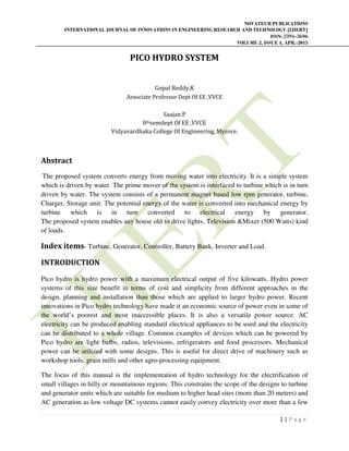 NOVATEUR PUBLICATIONS
INTERNATIONAL JOURNAL OF INNOVATIONS IN ENGINEERING RESEARCH AND TECHNOLOGY [IJIERT]
ISSN: 2394-3696
VOLUME 2, ISSUE 4, APR.-2015
1 | P a g e
PICO HYDRO SYSTEM
Gopal Reddy.K
Associate Professor Dept Of EE ,VVCE
Saajan P
8thsemdept Of EE ,VVCE
Vidyavardhaka College Of Engineering, Mysore.
Abstract
The proposed system converts energy from moving water into electricity. It is a simple system
which is driven by water. The prime mover of the system is interfaced to turbine which is in turn
driven by water. The system consists of a permanent magnet based low rpm generator, turbine,
Charger, Storage unit. The potential energy of the water is converted into mechanical energy by
turbine which is in turn converted to electrical energy by generator.
The proposed system enables any house old to drive lights, Television &Mixer (500 Watts) kind
of loads.
Index items- Turbine, Generator, Controller, Battery Bank, Inverter and Load.
INTRODUCTION
Pico hydro is hydro power with a maximum electrical output of five kilowatts. Hydro power
systems of this size benefit in terms of cost and simplicity from different approaches in the
design, planning and installation than those which are applied to larger hydro power. Recent
innovations in Pico hydro technology have made it an economic source of power even in some of
the world’s poorest and most inaccessible places. It is also a versatile power source. AC
electricity can be produced enabling standard electrical appliances to be used and the electricity
can be distributed to a whole village. Common examples of devices which can be powered by
Pico hydro are light bulbs, radios, televisions, refrigerators and food processors. Mechanical
power can be utilized with some designs. This is useful for direct drive of machinery such as
workshop tools, grain mills and other agro-processing equipment.
The focus of this manual is the implementation of hydro technology for the electrification of
small villages in hilly or mountainous regions. This constrains the scope of the designs to turbine
and generator units which are suitable for medium to higher head sites (more than 20 meters) and
AC generation as low voltage DC systems cannot easily convey electricity over more than a few
 
