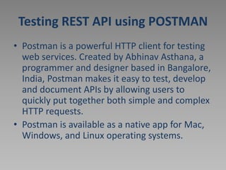Testing REST API using POSTMAN
• Postman is a powerful HTTP client for testing
web services. Created by Abhinav Asthana, a
programmer and designer based in Bangalore,
India, Postman makes it easy to test, develop
and document APIs by allowing users to
quickly put together both simple and complex
HTTP requests.
• Postman is available as a native app for Mac,
Windows, and Linux operating systems.
 