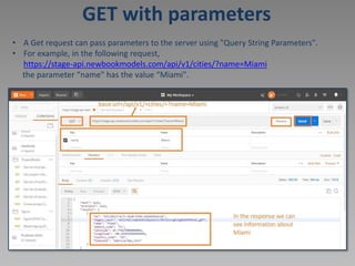 GET with parameters
• A Get request can pass parameters to the server using "Query String Parameters".
• For example, in the following request,
https://stage-api.newbookmodels.com/api/v1/cities/?name=Miami
the parameter “name" has the value “Miami".
 