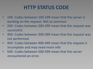 HTTP STATUS CODE
• 1XX- Codes between 100-199 mean that the server is
working on the request. Not so common
• 2XX- Codes between 200-299 mean that the request was
successful.
• 3XX- Codes between 300-399 mean that the request was
not performed.
• 4XX- Codes between 400-499 mean that the request is
incomplete and may need more info
• 5XX- Codes between 500-599 mean that the server
encountered an error.
 