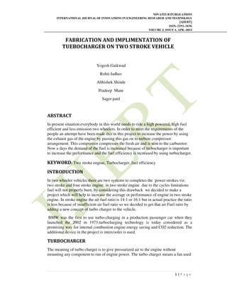 NOVATEUR PUBLICATIONS
INTERNATIONAL JOURNAL OF INNOVATIONS IN ENGINEERING RESEARCH AND TECHNOLOGY
[IJIERT]
ISSN: 2394-3696
VOLUME 2, ISSUE 4, APR.-2015
1 | P a g e
FABRICATION AND IMPLIMENTATION OF
TUEBOCHARGER ON TWO STROKE VEHICLE
Yogesh Gaikwad
Rohit Jadhav
Abhishek Shinde
Pradeep Mane
Sager patil
ABSTRACT
In present situation everybody in this world needs to ride a high powered, high fuel
efficient and less emission two wheelers. In order to meet the requirements of the
people an attempt have been made this in this project to increase the power by using
the exhaust gas of the engine by passing this gas on to turbine compressor
arrangement. This compressor compresses the fresh air and is sent to the carburetor.
Now a days the demand of the fuel is increased because of turbocharger is important
to increase the performance and the fuel efficiency is increased by using turbocharger.
KEYWORD: Two stroke engine, Turbocharger, fuel efficiency
INTRODUCTION
In two wheeler vehicles there are two systems to completes the power strokes.viz.
two stroke and four stroke engine. in two stroke engine due to the cycles limitations
fuel will not properly burn. by considering this drawback we decided to make a
project which will help to increase the average or performance of engine in two stroke
engine. In stroke engine the air fuel ratio is 14:1 or 16:1 but in actual practice the ratio
is less because of insufficient air fuel ratio so we decided to get that air Fuel ratio by
adding a new concept of turbo charger to the vehicle.
BMW was the first to use turbo-charging in a production passenger car when they
launched the 2002 in 1973.turbocharging technology is today considered as a
promising way for internal combustion engine energy saving and CO2 reduction. The
additional device in the project is intercooler is used.
TURBOCHARGER
The meaning of turbo charger is to give pressurized air to the engine without
mounting any component to run of engine power. The turbo charger means a fan used
 
