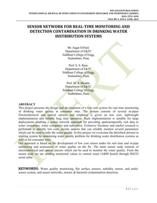 NOVATEUR PUBLICATIONS
INTERNATIONAL JOURNAL OF INNOVATIONS IN ENGINEERING RESEARCH AND TECHNOLOGY [IJIERT]
ISSN: 2394-3696
VOLUME 2, ISSUE 4APR.-2015
 
1 | P a g e  
 
SENSOR	NETWORK	FOR	REAL‐TIME	MONITORING	AND	
DETECTION	CONTAMINATION	IN	DRINKING	WATER	
DISTRIBUTION	SYSTEMS	
	
Mr..Sagar D.Patil.
Department of E&TC
Siddhant College of Engg,
Sudumbare, Pune
Prof. S. S. Raut.
Department of E&TC
Siddhant College of Engg,
Sudumbare, Pune
Prof. M. S. Biradar.
Department of E&TC
Siddhant College of Engg,
Sudumbare, Pune
ABSTRACT
This project presents the design and development of a low cost system for real time monitoring
of drinking water quality at consumer sites. The system consists of several in-pipes
Electrochemical and optical sensors and emphasis is given on low cost, lightweight
implementation and reliable long time operation. Such implementation is suitable for large
deployments enabling a sensor network approach for providing spatiotemporally rich data to
water consumers, water companies and authorities. Extensive literature and market research is
performed to identify low cost, on-line sensors that can reliably monitor several parameters
which can be used to infer the water quality. In this project we overcome the drawback present in
existing system by monitoring water quality problem for drinking water distribution systems as
well as for consumer sites.
Our approach is based on the development of low cost sensor nodes for real time and in-pipe
monitoring and assessment of water quality on the fly. The main sensor node consists of
electrochemical and optical sensors which can be used to monitor the water quality. From the
sensor node we are sending monitored values to control room (ARM board) through RS232
serial cable.
	
KEYWORDS: Water quality monitoring, flat surface sensors, turbidity sensor, and multi-
sensor system, and sensor networks, arsenic & bacterial contamination detection.
 