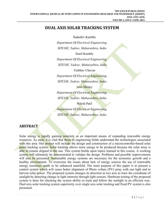 NOVATEUR PUBLICATIONS
INTERNATIONAL JOURNAL OF INNOVATIONS IN ENGINEERING RESEARCH AND TECHNOLOGY [IJIERT]
ISSN: 2394-3696
VOLUME 2, ISSUE 4APR.-2015
 
1 | P a g e  
 
DUAL	AXIS	SOLAR	TRACKING	SYSTEM	
	
Sadashiv Kamble
Department Of Electrical Engineering,
SITCOE, Yadrav, Maharashtra, India
Sunil Kamble
Department Of Electrical Engineering,
SITCOE, Yadrav, Maharashtra, India
Vaibhav Chavan
Department Of Electrical Engineering,
SITCOE, Yadrav, Maharashtra, India
Anis Mestry
Department Of Electrical Engineering,
SITCOE, Yadrav, Maharashtra, India
Nilesh Patil
Department Of Electrical Engineering,
SITCOE, Yadrav, Maharashtra, India
ABSTRACT	
Solar energy is rapidly gaining notoriety as an important means of expanding renewable energy
resources. As such, it is vital that those in engineering fields understand the technologies associated
with this area. Our project will include the design and construction of a microcontroller-based solar
panel tracking system. Solar tracking allows more energy to be produced because the solar array is
able to remain aligned to the sun. This system builds upon topics learned in this course. A working
system will ultimately be demonstrated to validate the design. Problems and possible improvements
will also be presented .Sustainable energy systems are necessary for the economic growth and a
healthy environment. To overcome the issues about lack of energy sources the use of renewable
energy resources needs to be enhanced manifold. The main purpose of this paper is to present a
control system which will cause better alignment of Photo voltaic (PV) array with sun light and to
harvest solar power. The proposed system changes its direction in two axis to trace the coordinate of
sunlight by detecting change in light intensity through light sensors. Hardware testing of the proposed
system is done for checking the system ability to track and follow the sunlight in an efficient way.
Dual axis solar tracking system superiority over single axis solar tracking and fixed PV system is also
presented.
 