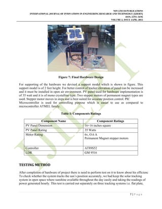 NOVATEUR PUBLICATIONS
INTERNATIONAL JOURNAL OF INNOVATIONS IN ENGINEERING RESEARCH AND TECHNOLOGY [IJIERT]
ISSN: 2394-3696
VOLUME 2, ISSUE 4APR.-2015
 
7 | P a g e  
 
Figure 7: Final Hardware Design
For supporting of the hardware we devised a support model which is shown in figure. This
support model is of 2 feet height. For better control of tracker elevation of panel can be increased
and it must be installed in open air environment. PV panel used for hardware implementation is
of 35 watt and it is of mono crystalline type. Two stepper motors of permanent magnet types are
used. Stepper motor moves in steps and is best suited for accurate position control. PIC
Microcontroller is used for controlling purpose which is easier to use as compared to
microcontroller ATMEL family.
Table I: Components Ratings
Component Name Component Ratings
PV Panel Dimension 16×16 inches square
PV Panel Rating 35 Watts
Motor Rating 6v, O.6 A
Permanent Magnet stepper motors
Controller AT89S52
LDR GM 9516
TESTING	METHOD	
After completion of hardware of project there is need to perform test on it to know about his efficienc
To check whether the system tracks the sun’s position accurately, we had keep the solar tracking
system in open space where sunshine available throughout the day easily and taking the readings of
power generated hourly. This test is carried out separately on three tracking systems i.e. flat plate,
 