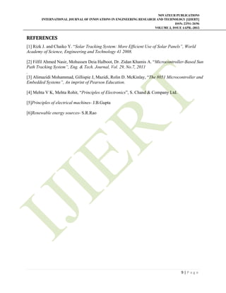 NOVATEUR PUBLICATIONS
INTERNATIONAL JOURNAL OF INNOVATIONS IN ENGINEERING RESEARCH AND TECHNOLOGY [IJIERT]
ISSN: 2394-3696
VOLUME 2, ISSUE 4APR.-2015
 
9 | P a g e  
 
REFERENCES	
[1] Rizk J. and Chaiko Y. “Solar Tracking System: More Efficient Use of Solar Panels”, World
Academy of Science, Engineering and Technology 41 2008.
[2] Filfil Ahmed Nasir, Mohussen Deia Halboot, Dr. Zidan Khamis A. “Microcontroller-Based Sun
Path Tracking System”, Eng. & Tech. Journal, Vol. 29, No.7, 2011
.
[3] Alimazidi Mohammad, Gillispie J, Mazidi, Rolin D. McKinlay, “The 8051 Microcontroller and
Embedded Systems”, An imprint of Pearson Education.
[4] Mehta V K, Mehta Rohit, “Principles of Electronics”, S. Chand & Company Ltd.
[5]Principles of electrical machines- J.B.Gupta
[6]Renewable energy sources- S.R.Rao
 
