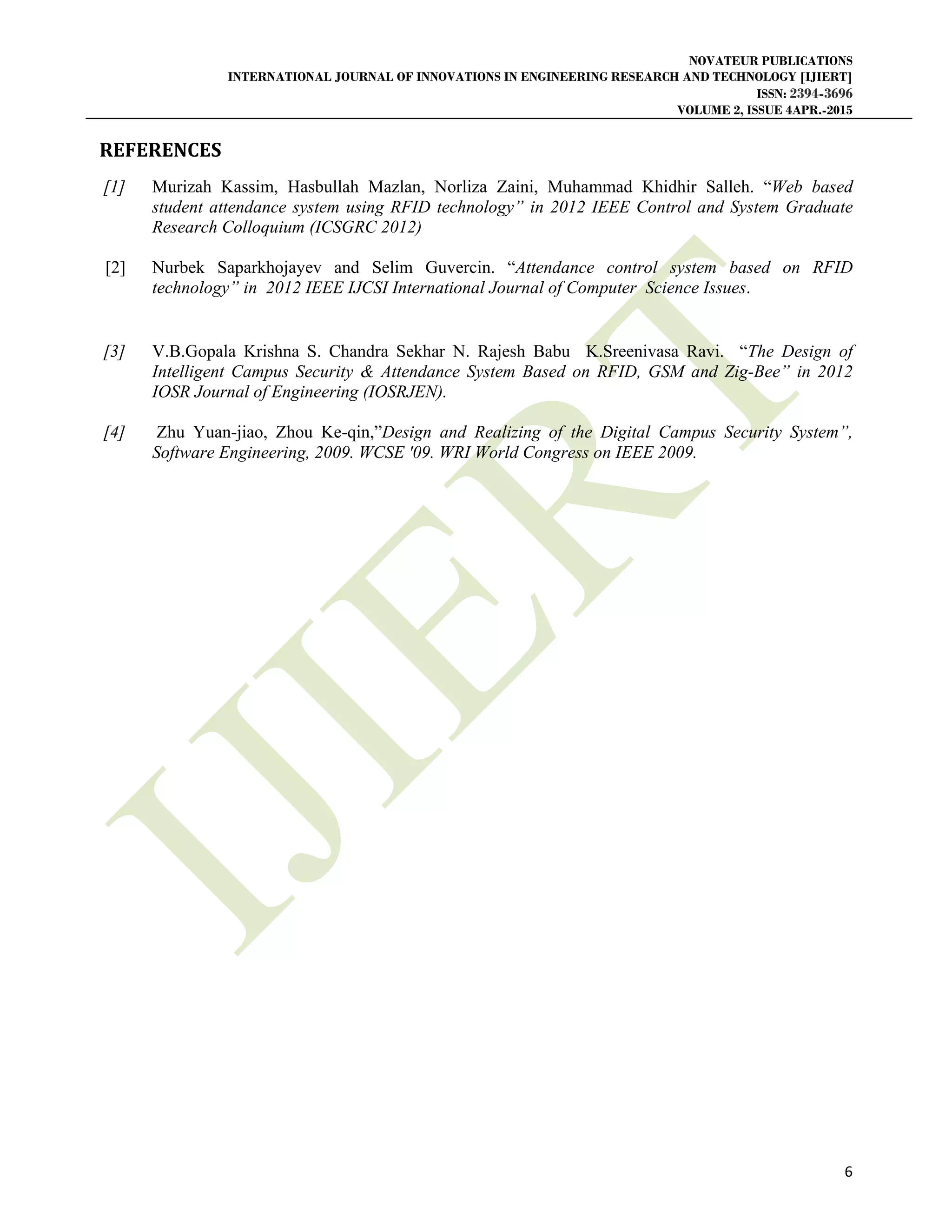 NOVATEUR PUBLICATIONS
INTERNATIONAL JOURNAL OF INNOVATIONS IN ENGINEERING RESEARCH AND TECHNOLOGY [IJIERT]
ISSN: 2394-3696
VOLUME 2, ISSUE 4APR.-2015
 
6 
 
REFERENCES	
[1] Murizah Kassim, Hasbullah Mazlan, Norliza Zaini, Muhammad Khidhir Salleh. “Web based
student attendance system using RFID technology” in 2012 IEEE Control and System Graduate
Research Colloquium (ICSGRC 2012)
[2] Nurbek Saparkhojayev and Selim Guvercin. “Attendance control system based on RFID
technology” in 2012 IEEE IJCSI International Journal of Computer Science Issues.
[3] V.B.Gopala Krishna S. Chandra Sekhar N. Rajesh Babu K.Sreenivasa Ravi. “The Design of
Intelligent Campus Security & Attendance System Based on RFID, GSM and Zig-Bee” in 2012
IOSR Journal of Engineering (IOSRJEN).
[4] Zhu Yuan-jiao, Zhou Ke-qin,”Design and Realizing of the Digital Campus Security System”,
Software Engineering, 2009. WCSE '09. WRI World Congress on IEEE 2009.
 