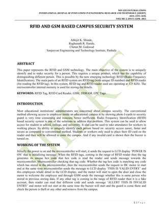 NOVATEUR PUBLICATIONS
INTERNATIONAL JOURNAL OF INNOVATIONS IN ENGINEERING RESEARCH AND TECHNOLOGY [IJIERT]
ISSN: 2394-3696
VOLUME 2, ISSUE 4APR.-2015
 
1 | P a g e  
 
RFID	AND	GSM	BASED	CAMPUS	SECURITY	SYSTEM	
Abhijit K. Shinde,
Raghunath R. Harale,
Chetan M. Gaikwad
Sanjeevan Engineering and Technology Institute, Panhala
ABSTRACT	
This paper represents the RFID and GSM technology. The main objective of the system is to uniquely
identify and to make security for a person. This requires a unique product, which has the capability of
distinguishing different person. This is possible by the new emerging technology RFID (Radio Frequency
Identification). The main parts of an RFID system are RFID tag (with unique ID number) and RFID reader
(for reading the RFID tag). In this system, RFID tag and RFID reader used are operating at 125 KHz. The
microcontroller internal memory is used for storing the details.
KEYWORDS: RFID Tag, RFID Card Reader, GSM, DDRAM, EPC Tags.
	
INTRODUCTION	
Most educational institutions' administrators are concerned about campus security. The conventional
method allowing access to employee inside an educational campus is by showing photo I-cards to security
guard is very time consuming and insecure, hence inefficient. Radio Frequency Identification (RFID)
based security system is one of the solutions to address this problem. This system can be used to allow
access for student in school, college, and university. It also can be used to take attendance for workers in
working places. Its ability to uniquely identify each person based on .security access easier, faster and
secure as compared to conventional method. Students or workers only need to place their ID card on the
reader and they will be allowed to enter the campus. And if any invalid card is shown then the buzzer is
turned on.
WORKING	OF	THE	SYSTEM	
Initially the power is on and the microcontroller will start, it sends the request to LCD display ‘POWER IS
ON’ that is initializing message. When the RFID tags, coming in the range of RFID reader then the tag
generates its unique hex code that hex code is read the reader and sends message towards the
microcontroller. Microcontroller checking that tag code. Whether the tag hex code is matching any code
which has stored in the microcontroller, then the microcontroller sends the request to DC motor to start
and at the same time microcontroller sends the message to LCD display ‘THIS IS VALID ENTRY’ and
this employees whole detail in the LCD display, and the motor will start to open the door and close the
motor to welcome the employee and through GSM sends the message whether this is same person who
stored in previous storing data. If any other tag is coming in the range of RFID reader then it is a fake
account, then reader can read that different code and sends message ‘ALLERT THIS IS INVALID
ENTRY’ and motor will not start at the same time the buzzer will start and the guard is come there and
check the person is theft or any other and remove from the campus.
 
 