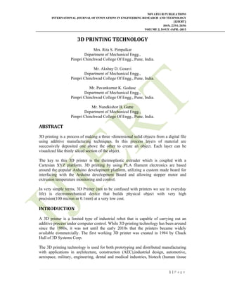 NOVATEUR PUBLICATIONS
INTERNATIONAL JOURNAL OF INNOVATIONS IN ENGINEERING RESEARCH AND TECHNOLOGY
[IJIERT]
ISSN: 2394-3696
VOLUME 2, ISSUE 4APR.-2015
 
1 | P a g e  
 
3D	PRINTING	TECHNOLOGY	
Mrs. Rita S. Pimpalkar
Department of Mechanical Engg.,
Pimpri Chinchwad College Of Engg., Pune, India.
Mr. Akshay D. Gosavi
Department of Mechanical Engg.,
Pimpri Chinchwad College Of Engg., Pune, India.
Mr. Pavankumar K. Godase
Department of Mechanical Engg.,
Pimpri Chinchwad College Of Engg., Pune, India.
Mr. Nandkishor B. Gutte
Department of Mechanical Engg.,
Pimpri Chinchwad College Of Engg., Pune, India.
ABSTRACT	
3D printing is a process of making a three -dimensional solid objects from a digital file
using additive manufacturing techniques. In this process layers of material are
successively deposited one above the other to create an object. Each layer can be
visualized like thinly sliced section of the object.
The key to this 3D printer is the thermoplastic extruder which is coupled with a
Cartesian XYZ platform. 3D printing by using PLA filament electronics are based
around the popular Arduino development platform, utilizing a custom made board for
interfacing with the Arduino development Board and allowing stepper motor and
extrusion temperature monitoring and control.
In very simple terms, 3D Printer (not to be confused with printers we see in everyday
life) is electromechanical device that builds physical object with very high
precision(100 micron or 0.1mm) at a very low cost.
INTRODUCTION	
	
A 3D printer is a limited type of industrial robot that is capable of carrying out an
additive process under computer control. While 3D printing technology has been around
since the 1980s, it was not until the early 2010s that the printers became widely
available commercially. The first working 3D printer was created in 1984 by Chuck
Hull of 3D Systems Corp.
The 3D printing technology is used for both prototyping and distributed manufacturing
with applications in architecture, construction (AEC),industrial design, automotive,
aerospace, military, engineering, dental and medical industries, biotech (human tissue
 