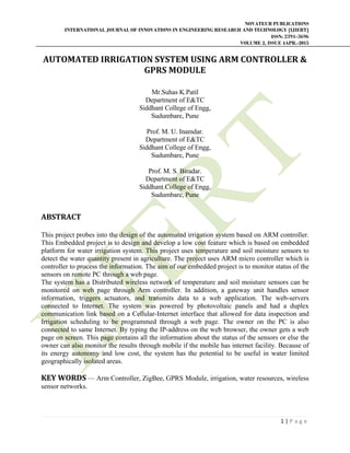 NOVATEUR PUBLICATIONS
INTERNATIONAL JOURNAL OF INNOVATIONS IN ENGINEERING RESEARCH AND TECHNOLOGY [IJIERT]
ISSN: 2394-3696
VOLUME 2, ISSUE 4APR.-2015
 
1 | P a g e  
 
AUTOMATED	IRRIGATION	SYSTEM	USING	ARM	CONTROLLER	&	
GPRS	MODULE	
Mr.Suhas K.Patil
Department of E&TC
Siddhant College of Engg,
Sudumbare, Pune
Prof. M. U. Inamdar.
Department of E&TC
Siddhant College of Engg,
Sudumbare, Pune
Prof. M. S. Biradar.
Department of E&TC
Siddhant College of Engg,
Sudumbare, Pune
 
ABSTRACT	
	
This project probes into the design of the automated irrigation system based on ARM controller.
This Embedded project is to design and develop a low cost feature which is based on embedded
platform for water irrigation system. This project uses temperature and soil moisture sensors to
detect the water quantity present in agriculture. The project uses ARM micro controller which is
controller to process the information. The aim of our embedded project is to monitor status of the
sensors on remote PC through a web page.
The system has a Distributed wireless network of temperature and soil moisture sensors can be
monitored on web page through Arm controller. In addition, a gateway unit handles sensor
information, triggers actuators, and transmits data to a web application. The web-servers
connected to Internet. The system was powered by photovoltaic panels and had a duplex
communication link based on a Cellular-Internet interface that allowed for data inspection and
Irrigation scheduling to be programmed through a web page. The owner on the PC is also
connected to same Internet. By typing the IP-address on the web browser, the owner gets a web
page on screen. This page contains all the information about the status of the sensors or else the
owner can also monitor the results through mobile if the mobile has internet facility. Because of
its energy autonomy and low cost, the system has the potential to be useful in water limited
geographically isolated areas.
KEY	WORDS — Arm Controller, ZigBee, GPRS Module, irrigation, water resources, wireless
sensor networks.
 