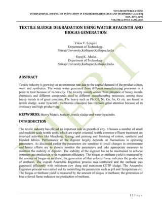 NOVATEUR PUBLICATIONS
INTERNATIONAL JOURNAL OF INNOVATIONS IN ENGINEERING RESEARCH AND TECHNOLOGY [IJIERT]
ISSN: 2394-3696
VOLUME 2, ISSUE 4APR.-2015
 
1 | P a g e  
 
TEXTILE	SLUDGE	DEGRADATION	USING	WATER	HYACINTH	AND	
BIOGAS	GENERATION	
	
Vikas V. Lengare
Department of Technology,
Shivaji University,Kolhapur,Kolhapur,India
Riyaj K . Mulla
Department of Technology,
Shivaji University,Kolhapur,Kolhapur,India
ABSTRACT	
Textile industry is growing on an enormous rate due to the capital demand of the product cotton,
wool and synthetics. The waste water generated from different manufacturing processes in a
point to treat because of its toxicity. The toxicity mainly comes from presence of heavy metals,
chemicals and different compounds used in different manufacturing processes; among these
heavy metals is of great concerns. The heavy such as Pb, Cd, Ni, Cu, As, Cr etc. are found in
textile sludge. water hyacinth (Eichhornia crassipes) has received great attention because of its
obstinacy and high productivity.
KEYWORDS: Heavy Metals, toxicity, textile sludge and water hyacinths. 
INTRODUCTION	
The textile industry has played an important role in growth of city. It houses a number of small
and medium scale textile units, which are export oriented. textile common effluent treatment are
involved activities like bleaching, dyeing, and printing and finishing of cotton, synthetic and
blended fabrics. Performance of the digester largely depends on fluctuations in operating
parameters. As discussed earlier the parameters are sensitive to small changes in environment
and hence efforts are to closely monitor the parameters and take appropriate measures to
maintain the stability of digester. The stability of the digester has to be maintained to achieve
optimum gas production with maximum efficiency. The biogas or methane yield is measured by
the amount of biogas or methane; the generation of blue colored flame indicates the production
of methane. The overall Anaerobic Digestion process was controlled and the methane was
generated efficiently with minimum cow dung and maximum CETP sludge. The Anaerobic
Digestion process was carried out by controlling the parameters such as pH and Temperature etc.
The biogas or methane yield is measured by the amount of biogas or methane; the generation of
blue colored flame indicates the production of methane.
 