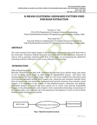 NOVATEUR PUBLICATIONS
INTERNATIONAL JOURNAL OF INNOVATIONS IN ENGINEERING RESEARCH AND TECHNOLOGY [IJIERT]
ISSN: 2394-3696
VOLUME 2, ISSUE 4APR.-2015
 
1 | P a g e  
 
K‐MEANS	CLUSTERING	ANDSNAKES	PATTERN	USED	
FOR	ROAD	EXTRACTION	
	
	
Suvarna A. Veer.
M.E.(CSE) Department of Computer Science & Engineering
VidyaVikasPrathisthan Institute Of Enginnering and technology, Solapur, India
Prof.Anjali Devi
Associate Professor in Department of Computer Science & Engineering
VidyaVikasPrathisthan Institute Of Enginnering and technology, Solapur, India
ABSTRACT	
	
The road extraction from digital images or satellite images has become topic to be dealt with in
the recent past. Numerous methods have been discovered such as semi automatic extraction of
road as well as automatic extraction road. Now in this paper, we are proposing the method for
extracting road from urban part as well as non urban part from an image.
	INTRODUCTION	
What Is Road Extraction?
Basically, Road Extraction deals with extracting the road from given satellite image, that means
we are accepting digital image as input image of digitalsatellite process and shows only
extracted part of the road as output image. There are a lot of new methods have been discovered
involving semi automatic method which requires user interaction and Automatic methods which
does not require any user interaction. Automated road network extraction from remotely sensed
imagery is of importance in the context of road databasescreation, refinement and updating.
Substantial amount of research has been carried out to extract road network fromsatellite
imagery in the photogrammetric and computer vision communities.Generating extracted part of
the road has plays very important role in the planning of development in cities as well asvehicle
mobility system and disaster prevention.
Fig 1: Road Extraction System
 