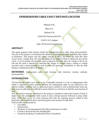 NOVATEUR PUBLICATIONS
INTERNATIONAL JOURNAL OF INNOVATIONS IN ENGINEERING RESEARCH AND TECHNOLOGY [IJIERT]
ISSN: 2394-3696
VOLUME 2, ISSUE 4APR.-2015
       
1 | P a g e  
 
UNDERGROUND	CABLE	FAULT	DISTANCE	LOCATOR	
Dhekale P.M.,
Bhise S.S.,
Deokate N.R.
Guide-Prof.Suryawanshi R.R.
S.B.P.C.O.E.,Indapur
Dept. Of Electrical Enggineering
ABSTRACT	
This paper proposes fault location model for underground power cable using microcontroller.
The aim of this project is to determine the distance of underground cable fault from base station
in kilometers. This project uses the simple concept of ohm’s law.When any fault like short
circuit occurs, voltage drop will vary depending on the length of fault in cable,since the current
varies. A set of resistors are therefore used to represent the cable and a dc voltage is fed at one
end and the fault is detected by detecting the change in voltage using a analog to voltage
converter and a microcontroller is used to make the necessary calculations so that the fault
distance is displayed on the LCD display.
KEYWORDS: Underground cable, fault location, fault detection, location methods,
microcontroller
INTRODUCTION	
Till last decades cables were made to lay overhead& currently it is lay to underground cable
which is superior to earlier method. Because the underground cable are not affected by any
adverse weather condition such as storm,snow,heavy rainfall as well as pollution.But when any
fault occur in cable,then it is difficult to locate fault.So we will move to find the exact location of
fault.
Now the world is become digitalized so the project is intended to detect the location of fault in
digital way. The underground cable system is more common practice followed in many urban
areas. While fault occurs for some reason,at that time the repairing process related to that
particular cable is difficult due to not knowing the exact location of cable fault.
Fault in cable is represented as:
• Any defect,
• Inconsistency,
• Weakness or non-homogeneity that affect performance of cable .
• Current is diverted from the intended path .
• Caused by breaking of conductor& failure of insulation
 