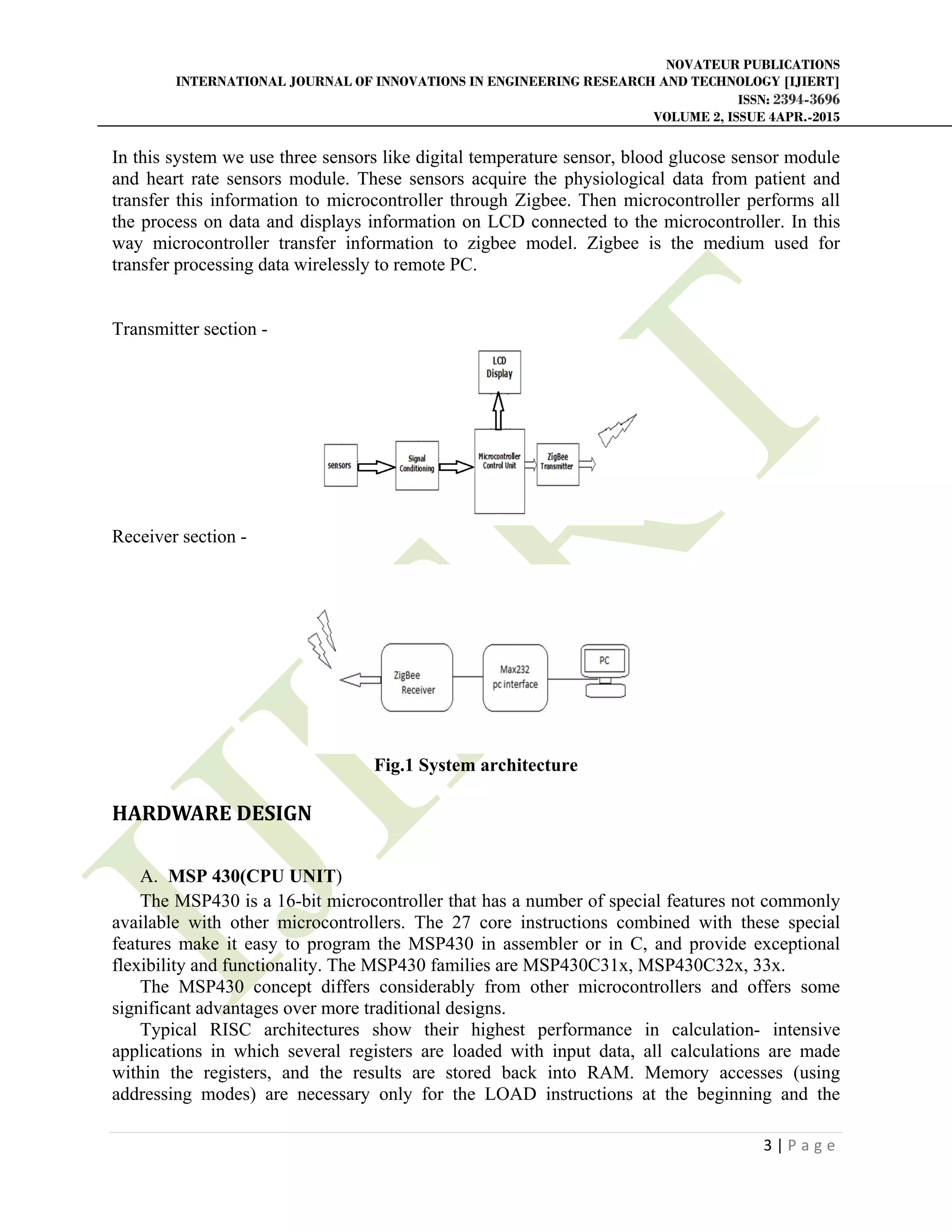 NOVATEUR PUBLICATIONS
INTERNATIONAL JOURNAL OF INNOVATIONS IN ENGINEERING RESEARCH AND TECHNOLOGY [IJIERT]
ISSN: 2394-3696
VOLUME 2, ISSUE 4APR.-2015
       
3 | P a g e  
 
In this system we use three sensors like digital temperature sensor, blood glucose sensor module
and heart rate sensors module. These sensors acquire the physiological data from patient and
transfer this information to microcontroller through Zigbee. Then microcontroller performs all
the process on data and displays information on LCD connected to the microcontroller. In this
way microcontroller transfer information to zigbee model. Zigbee is the medium used for
transfer processing data wirelessly to remote PC.
Transmitter section -
Receiver section -
Fig.1 System architecture
HARDWARE	DESIGN	
 
A. MSP 430(CPU UNIT)
The MSP430 is a 16-bit microcontroller that has a number of special features not commonly
available with other microcontrollers. The 27 core instructions combined with these special
features make it easy to program the MSP430 in assembler or in C, and provide exceptional
flexibility and functionality. The MSP430 families are MSP430C31x, MSP430C32x, 33x.
The MSP430 concept differs considerably from other microcontrollers and offers some
significant advantages over more traditional designs.
Typical RISC architectures show their highest performance in calculation- intensive
applications in which several registers are loaded with input data, all calculations are made
within the registers, and the results are stored back into RAM. Memory accesses (using
addressing modes) are necessary only for the LOAD instructions at the beginning and the
 