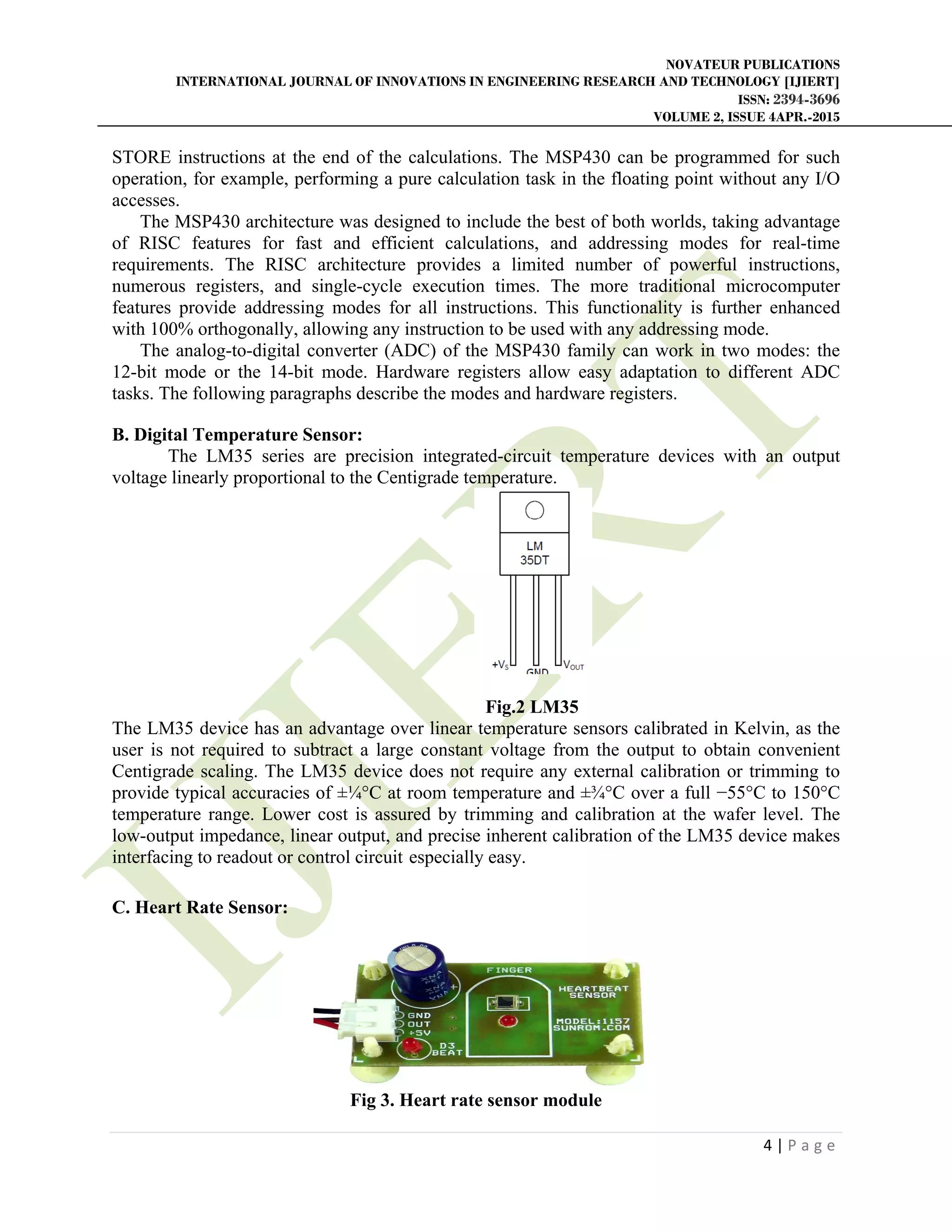 NOVATEUR PUBLICATIONS
INTERNATIONAL JOURNAL OF INNOVATIONS IN ENGINEERING RESEARCH AND TECHNOLOGY [IJIERT]
ISSN: 2394-3696
VOLUME 2, ISSUE 4APR.-2015
       
4 | P a g e  
 
STORE instructions at the end of the calculations. The MSP430 can be programmed for such
operation, for example, performing a pure calculation task in the floating point without any I/O
accesses.
The MSP430 architecture was designed to include the best of both worlds, taking advantage
of RISC features for fast and efficient calculations, and addressing modes for real-time
requirements. The RISC architecture provides a limited number of powerful instructions,
numerous registers, and single-cycle execution times. The more traditional microcomputer
features provide addressing modes for all instructions. This functionality is further enhanced
with 100% orthogonally, allowing any instruction to be used with any addressing mode.
The analog-to-digital converter (ADC) of the MSP430 family can work in two modes: the
12-bit mode or the 14-bit mode. Hardware registers allow easy adaptation to different ADC
tasks. The following paragraphs describe the modes and hardware registers.
B. Digital Temperature Sensor:
The LM35 series are precision integrated-circuit temperature devices with an output
voltage linearly proportional to the Centigrade temperature.
Fig.2 LM35
The LM35 device has an advantage over linear temperature sensors calibrated in Kelvin, as the
user is not required to subtract a large constant voltage from the output to obtain convenient
Centigrade scaling. The LM35 device does not require any external calibration or trimming to
provide typical accuracies of ±¼°C at room temperature and ±¾°C over a full −55°C to 150°C
temperature range. Lower cost is assured by trimming and calibration at the wafer level. The
low-output impedance, linear output, and precise inherent calibration of the LM35 device makes
interfacing to readout or control circuit especially easy.
C. Heart Rate Sensor:
Fig 3. Heart rate sensor module
 