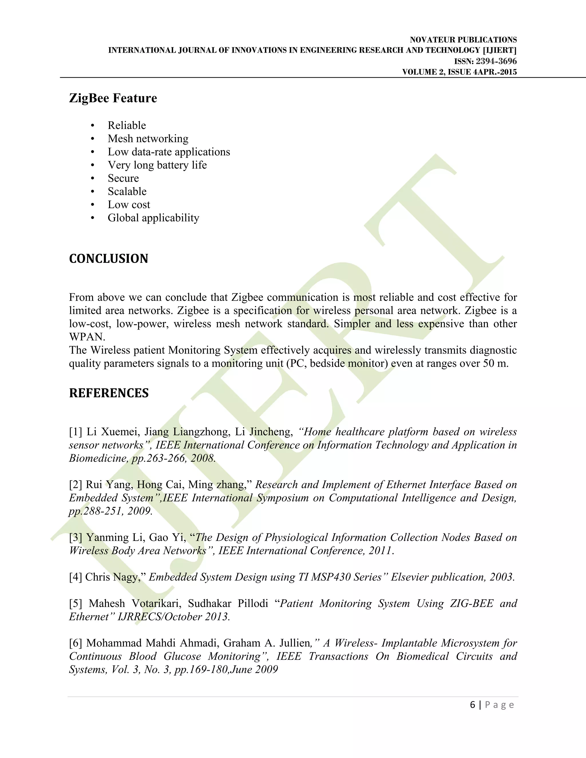 NOVATEUR PUBLICATIONS
INTERNATIONAL JOURNAL OF INNOVATIONS IN ENGINEERING RESEARCH AND TECHNOLOGY [IJIERT]
ISSN: 2394-3696
VOLUME 2, ISSUE 4APR.-2015
       
6 | P a g e  
 
ZigBee Feature
• Reliable
• Mesh networking
• Low data-rate applications
• Very long battery life
• Secure
• Scalable
• Low cost
• Global applicability
CONCLUSION	
 
From above we can conclude that Zigbee communication is most reliable and cost effective for
limited area networks. Zigbee is a specification for wireless personal area network. Zigbee is a
low-cost, low-power, wireless mesh network standard. Simpler and less expensive than other
WPAN.
The Wireless patient Monitoring System effectively acquires and wirelessly transmits diagnostic
quality parameters signals to a monitoring unit (PC, bedside monitor) even at ranges over 50 m.
REFERENCES	
 
[1] Li Xuemei, Jiang Liangzhong, Li Jincheng, “Home healthcare platform based on wireless
sensor networks”, IEEE International Conference on Information Technology and Application in
Biomedicine, pp.263-266, 2008.
[2] Rui Yang, Hong Cai, Ming zhang,” Research and Implement of Ethernet Interface Based on
Embedded System”,IEEE International Symposium on Computational Intelligence and Design,
pp.288-251, 2009.
[3] Yanming Li, Gao Yi, “The Design of Physiological Information Collection Nodes Based on
Wireless Body Area Networks”, IEEE International Conference, 2011.
[4] Chris Nagy,” Embedded System Design using TI MSP430 Series” Elsevier publication, 2003.
[5] Mahesh Votarikari, Sudhakar Pillodi “Patient Monitoring System Using ZIG-BEE and
Ethernet” IJRRECS/October 2013.
[6] Mohammad Mahdi Ahmadi, Graham A. Jullien,” A Wireless- Implantable Microsystem for
Continuous Blood Glucose Monitoring”, IEEE Transactions On Biomedical Circuits and
Systems, Vol. 3, No. 3, pp.169-180,June 2009
 