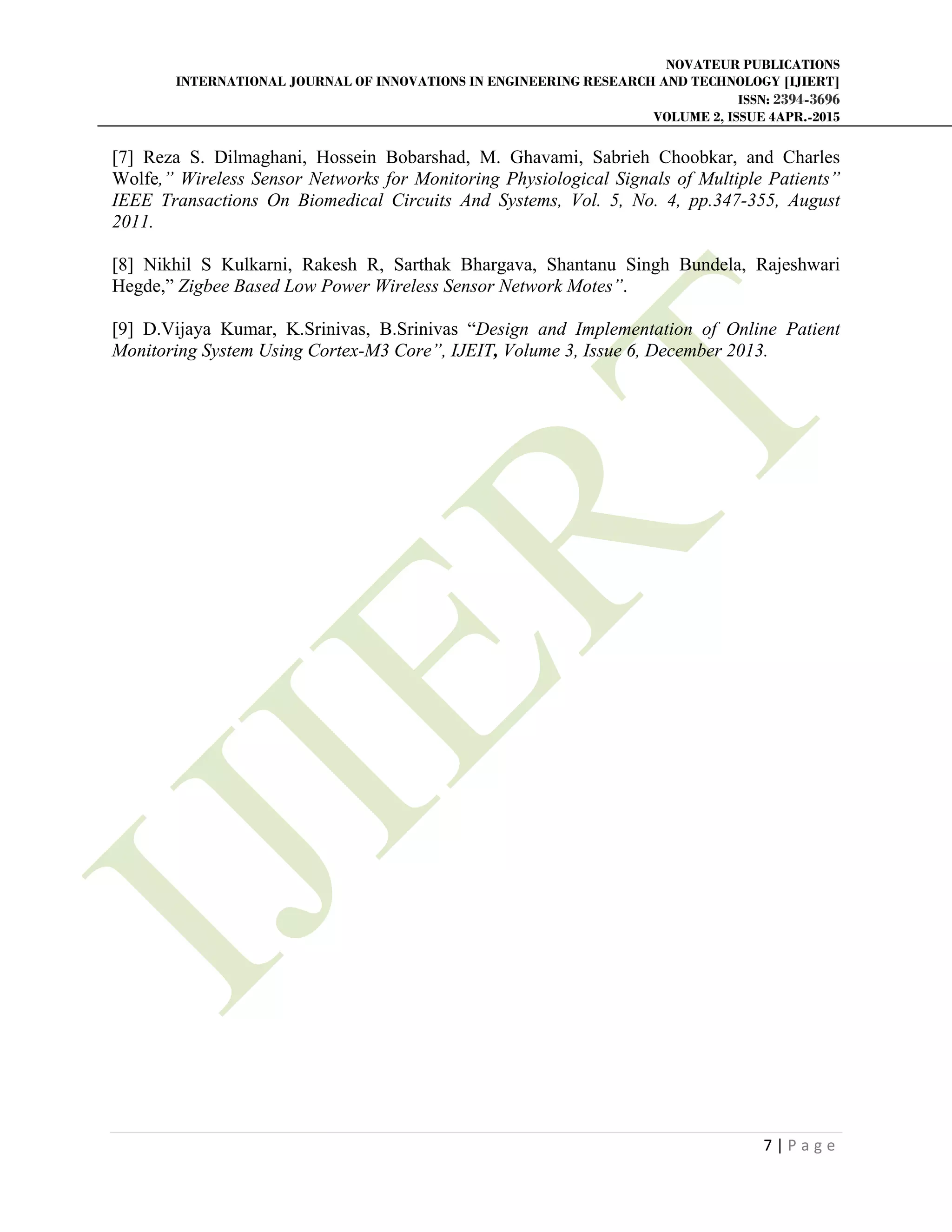 NOVATEUR PUBLICATIONS
INTERNATIONAL JOURNAL OF INNOVATIONS IN ENGINEERING RESEARCH AND TECHNOLOGY [IJIERT]
ISSN: 2394-3696
VOLUME 2, ISSUE 4APR.-2015
       
7 | P a g e  
 
[7] Reza S. Dilmaghani, Hossein Bobarshad, M. Ghavami, Sabrieh Choobkar, and Charles
Wolfe,” Wireless Sensor Networks for Monitoring Physiological Signals of Multiple Patients”
IEEE Transactions On Biomedical Circuits And Systems, Vol. 5, No. 4, pp.347-355, August
2011.
[8] Nikhil S Kulkarni, Rakesh R, Sarthak Bhargava, Shantanu Singh Bundela, Rajeshwari
Hegde,” Zigbee Based Low Power Wireless Sensor Network Motes”.
[9] D.Vijaya Kumar, K.Srinivas, B.Srinivas “Design and Implementation of Online Patient
Monitoring System Using Cortex-M3 Core”, IJEIT, Volume 3, Issue 6, December 2013.
 