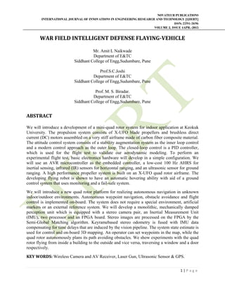 NOVATEUR PUBLICATIONS
INTERNATIONAL JOURNAL OF INNOVATIONS IN ENGINEERING RESEARCH AND TECHNOLOGY [IJIERT]
ISSN: 2394-3696
VOLUME 2, ISSUE 4APR.-2015
 
1 | P a g e  
 
WAR	FIELD	INTELLIGENT	DEFENSE	FLAYING‐VEHICLE	
	
Mr. Amit L Naikwade
Department of E&TC
Siddhant College of Engg,Sudumbare, Pune
Prof.S.C.Joshi
Department of E&TC
Siddhant College of Engg,Sudumbare, Pune
Prof. M. S. Biradar.
Department of E&TC
Siddhant College of Engg,Sudumbare, Pune
 
ABSTRACT	
	
We will introduce a development of a mini-quad rotor system for indoor application at Keokuk
University. The propulsion system consists of X-UFO blade propellers and brushless direct
current (DC) motors assembled on a very stiff airframe made of carbon fiber composite material.
The attitude control system consists of a stability augmentation system as the inner loop control
and a modern control approach as the outer loop. The closed-loop control is a PID controller,
which is used for the flight test to validate our aerodynamic modeling. To perform an
experimental flight test, basic electronics hardware will develop in a simple configuration. We
will use an AVR microcontroller as the embedded controller, a low-cost 100 Hz AHRS for
inertial sensing, infrared (IR) sensors for horizontal ranging, and an ultrasonic sensor for ground
ranging. A high performance propeller system is built on an X-UFO quad rotor airframe. The
developing flying robot is shown to have an automatic hovering ability with aid of a ground
control system that uses monitoring and a fail-safe system.
We will introduce a new quad rotor platform for realizing autonomous navigation in unknown
indoor/outdoor environments. Autonomous waypoint navigation, obstacle avoidance and flight
control is implemented on-board. The system does not require a special environment, artificial
markers or an external reference system. We will develop a monolithic, mechanically damped
perception unit which is equipped with a stereo camera pair, an Inertial Measurement Unit
(IMU), two processor and an FPGA board. Stereo images are processed on the FPGA by the
Semi-Global Matching algorithm. Keyramebased stereo odometry is fused with IMU data
compensating for time delays that are induced by the vision pipeline. The system state estimate is
used for control and on-board 3D mapping. An operator can set waypoints in the map, while the
quad rotor autonomously plans its path avoiding obstacles. We show experiments with the quad
rotor flying from inside a building to the outside and vice versa, traversing a window and a door
respectively.
KEY	WORDS:	Wireless Camera and AV Receiver, Laser Gun, Ultrasonic Sensor & GPS.
 