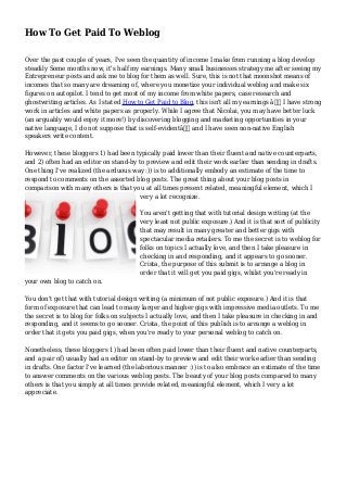 How To Get Paid To Weblog
Over the past couple of years, I've seen the quantity of income I make from running a blog develop
steadily Some months now, it's half my earnings. Many small businesses strategy me after seeing my
Entrepreneur posts and ask me to blog for them as well. Sure, this is not that moonshot means of
incomes that so many are dreaming of, where you monetize your individual weblog and make six
figures on autopilot. I tend to get most of my income from white papers, case research and
ghostwriting articles. As I stated How to Get Paid to Blog, this isn't all my earnings â€” I have strong
work in articles and white papers as properly. While I agree that Nicolai, you may have better luck
(an arguably would enjoy it more!) by discovering blogging and marketing opportunities in your
native language, I do not suppose that is self-evidentâ€ and I have seen non-native English
speakers write content.
However, these bloggers 1) had been typically paid lower than their fluent and native counterparts,
and 2) often had an editor on stand-by to preview and edit their work earlier than sending in drafts.
One thing I've realized (the arduous way :)) is to additionally embody an estimate of the time to
respond to comments on the assorted blog posts. The great thing about your blog posts in
comparison with many others is that you at all times present related, meaningful element, which I
very a lot recognize.
You aren't getting that with tutorial design writing (at the
very least not public exposure.) And it is that sort of publicity
that may result in many greater and better gigs with
spectacular media retailers. To me the secret is to weblog for
folks on topics I actually love, and then I take pleasure in
checking in and responding, and it appears to go sooner.
Crista, the purpose of this submit is to arrange a blog in
order that it will get you paid gigs, whilst you're ready in
your own blog to catch on.
You don't get that with tutorial design writing (a minimum of not public exposure.) And it is that
form of exposure that can lead to many larger and higher gigs with impressive media outlets. To me
the secret is to blog for folks on subjects I actually love, and then I take pleasure in checking in and
responding, and it seems to go sooner. Crista, the point of this publish is to arrange a weblog in
order that it gets you paid gigs, when you're ready to your personal weblog to catch on.
Nonetheless, these bloggers 1) had been often paid lower than their fluent and native counterparts,
and a pair of) usually had an editor on stand-by to preview and edit their work earlier than sending
in drafts. One factor I've learned (the laborious manner :)) is to also embrace an estimate of the time
to answer comments on the various weblog posts. The beauty of your blog posts compared to many
others is that you simply at all times provide related, meaningful element, which I very a lot
appreciate.
 