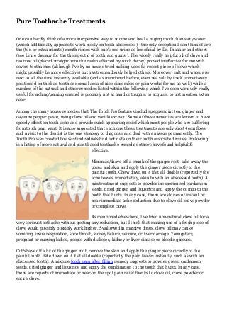 Pure Toothache Treatments
One can hardly think of a more inexpensive way to soothe and heal a raging tooth than salty water
(which additionally appears to work nicely on tooth abscesses ) - the only exception I can think of are
the (ten or extra minute) mouth rinses with one's one urine as beneficial by Dr. Thakkar and others
(see Urine therapy for the therapeutic of tooth and gums ). The widely really helpful oil of clove and
tea tree oil (placed straight onto the realm affected by tooth decay) proved ineffective for me with
severe toothaches (although I've by no means tried making use of a recent piece of clove which
might possibly be more effective) but has tremendously helped others. Moreover, salt and water are
next to all the time instantly available (and as mentioned before, even sea salt by itself immediately
positioned on the bad tooth or normal area of nice discomfort or pain works for me as well) while a
number of the natural and other remedies listed within the following which I've seen variously really
useful for aching/paining enamel is probably not at hand or tougher to acquire, to not mention extra
dear.
Among the many house remedies that The Tooth Pro features include peppermint tea, ginger and
cayenne pepper paste, using clove oil and vanilla extract. Some of these remedies are known to have
speedy effect on tooth ache and provide quick appearing relief which most people who are suffering
from tooth pain want. It is also suggested that each one these treatments are only short-term fixes
and a visit to the dentist is the one strategy to diagnose and deal with an issue permanently. The
Tooth Pro was created to assist individuals find fast data on their tooth associated issues. Following
is a listing of more natural and plant-based toothache remedies others have found helpful &
effective.
Minimize/shave off a chunk of the ginger root, take away the
pores and skin and apply the ginger piece directly to the
painful tooth. Chew down on it if at all doable (reportedly the
ache leaves immediately, akin to with an abscessed tooth). A
mix treatment suggests to powder inexperienced cardamom
seeds, dried ginger and liquorice and apply the combo to the
tooth that hurts. In any case, there are stories of instant or
near-immediate ache reduction due to clove oil, clove powder
or complete clove.
As mentioned elsewhere, I've tried non-natural clove oil for a
very serious toothache without getting any reduction, but I think that making use of a fresh piece of
clove would possibly possibly work higher. Swallowed in massive doses, clove oil may cause
vomiting, issue respiration, sore throat, kidney failure, seizure, or liver damage. Youngsters,
pregnant or nursing ladies, people with diabetes, kidney or liver disease or bleeding issues.
Cut/shave off a bit of the ginger root, remove the skin and apply the ginger piece directly to the
painful tooth. Bite down on it if at all doable (reportedly the pain leaves instantly, such as with an
abscessed tooth). A mixture tooth pain after filling remedy suggests to powder green cardamom
seeds, dried ginger and liquorice and apply the combination to the tooth that hurts. In any case,
there are reports of immediate or near-on the spot pain relief thanks to clove oil, clove powder or
entire clove.
 