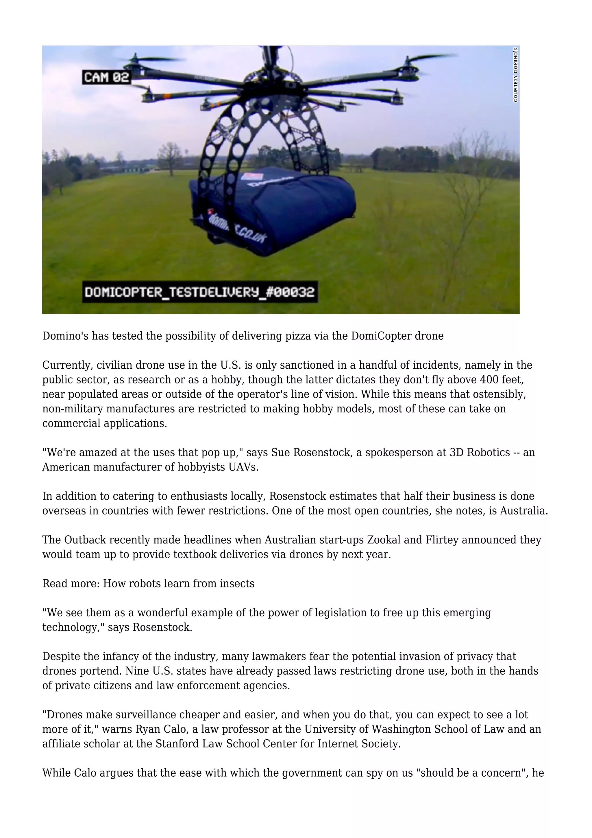 Domino's has tested the possibility of delivering pizza via the DomiCopter drone
Currently, civilian drone use in the U.S. is only sanctioned in a handful of incidents, namely in the
public sector, as research or as a hobby, though the latter dictates they don't fly above 400 feet,
near populated areas or outside of the operator's line of vision. While this means that ostensibly,
non-military manufactures are restricted to making hobby models, most of these can take on
commercial applications.
"We're amazed at the uses that pop up," says Sue Rosenstock, a spokesperson at 3D Robotics -- an
American manufacturer of hobbyists UAVs.
In addition to catering to enthusiasts locally, Rosenstock estimates that half their business is done
overseas in countries with fewer restrictions. One of the most open countries, she notes, is Australia.
The Outback recently made headlines when Australian start-ups Zookal and Flirtey announced they
would team up to provide textbook deliveries via drones by next year.
Read more: How robots learn from insects
"We see them as a wonderful example of the power of legislation to free up this emerging
technology," says Rosenstock.
Despite the infancy of the industry, many lawmakers fear the potential invasion of privacy that
drones portend. Nine U.S. states have already passed laws restricting drone use, both in the hands
of private citizens and law enforcement agencies.
"Drones make surveillance cheaper and easier, and when you do that, you can expect to see a lot
more of it," warns Ryan Calo, a law professor at the University of Washington School of Law and an
affiliate scholar at the Stanford Law School Center for Internet Society.
While Calo argues that the ease with which the government can spy on us "should be a concern", he
 